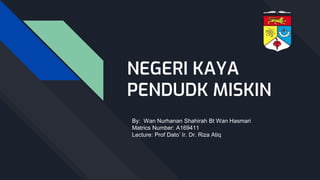 NEGERI KAYA
PENDUDK MISKIN
By: Wan Nurhanan Shahirah Bt Wan Hasmari
Matrics Number: A169411
Lecture: Prof Dato’ Ir. Dr. Riza Atiq
 