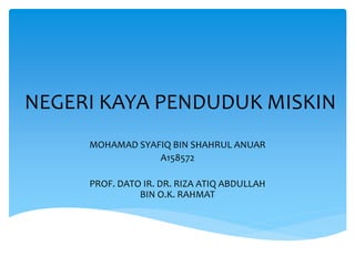 NEGERI KAYA PENDUDUK MISKIN
MOHAMAD SYAFIQ BIN SHAHRUL ANUAR
A158572
PROF. DATO IR. DR. RIZA ATIQ ABDULLAH
BIN O.K. RAHMAT
 
