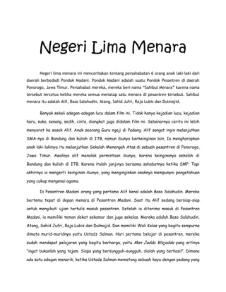 Negeri Lima Menara
Negeri lima menara ini menceritakan tentang persahabatan 6 orang anak laki-laki dari
daerah berbedadi Pondok Madani. Pondok Madani adalah suatu Pondok Pesantren di daerah
Ponorogo, Jawa Timur. Persahabat mereka, mereka beri nama “Sahibul Menara” karena nama
tersebut tercetus ketika mereka semua menatap satu menara di pesantren tersebut. Sahibul
menara itu adalah Alif, Baso Salahudin, Atang, Sahid Jufri, Raja Lubis dan Dulmajid.
Banyak sekali adegan-adegan lucu dalam film ini. Tidak hanya kejadian lucu, kejadian
haru, suka, senang, sedih, cinta, diangkat juga didalam film ini. Sebenarnya cerita ini lebih
menyorot ke sosok Alif. Anak seorang Guru ngaji di Padang. Alif sangat ingin melanjutkan
SMA-nya di Bandung dan kuliah di ITB, namun ibunya berkeinginan lain, Ia mengharapkan
anak laki-lakinya itu melanjutkan Sekolah Menengah Atas di sebuah pesantren di Ponorogo,
Jawa Timur. Awalnya alif menolak permintaan ibunya, karena keinginanya sekolah di
Bandung dan kuliah di ITB. Karena itulah janjinya bersama sahabatnya ketika SMP. Tapi
akhirnya ia mengerti keinginan ibunya, yang menginginkan anaknya mempunyai pengetahuan
yang cukup mengenai agama.
Di Pesantren Madani orang yang pertama Alif kenal adalah Baso Salahudin. Mereka
bertemu tepat di depan menara di Pesantren Madani. Saat itu Alif sedang bersiap-siap
untuk mengikuti ujian tertulis masuk pesantren. Setelah ia diterima masuk di Pesantren
Madani, ia memiliki teman dekat sekamar dan juga sekelas. Mereka adalah Baso Salahudin,
Atang, Sahid Jufri, Raja Lubis dan Dulmajid. Dan memiliki Wali Kelas yang begitu sempurna
dimata murid-muridnya yaitu Ustadz Salman. Hari pertama belajar di pesantren, mereka
sudah mendapat pelajaran yang begitu berharga, yaitu Man Jadda Wajadda yang artinya
“ingat bukanlah yang tajam. Siapa yang bersungguh-sungguh, dialah yang berhasil”. Dimana
ada satu adegan menarik, ketika Ustadz Salman memotong sebuah kayu dengan pedang yang
 
