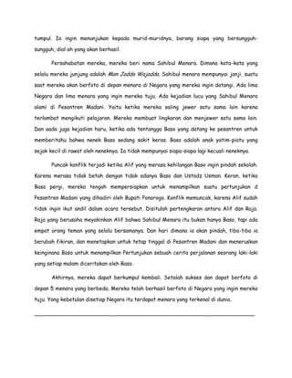 tumpul. Ia ingin menunjukan kepada murid-muridnya, barang siapa yang bersungguh-
sungguh, dial ah yang akan berhasil.
Persahabatan mereka, mereka beri nama Sahibul Menara. Dimana kata-kata yang
selalu mereka junjung adalah Man Jadda Wajadda. Sahibul menara mempunyai janji, suatu
saat mereka akan berfoto di depan menara di Negara yang mereka ingin datangi. Ada lima
Negara dan lima menara yang ingin mereka tuju. Ada kejadian lucu yang Sahibul Menara
alami di Pesantren Madani. Yaitu ketika mereka saling jewer satu sama lain karena
terlambat mengikuti pelajaran. Mereka membuat lingkaran dan menjewer satu sama lain.
Dan aada juga kejadian haru, ketika ada tentangga Baso yang datang ke pesantren untuk
memberitahu bahwa nenek Baso sedang sakit keras. Baso adalah anak yatim-piatu yang
sejak kecil di rawat oleh neneknya. Ia tidak mempunyai siapa-siapa lagi kecuali neneknya.
Puncak konflik terjadi ketika Alif yang merasa kehilangan Baso ingin pindah sekolah.
Karena merasa tidak betah dengan tidak adanya Baso dan Ustadz Usman. Keran, ketika
Baso pergi, mereka tengah mempersiapkan untuk menampilkan suatu pertunjukan d
Pesantren Madani yang dihadiri oleh Bupati Ponorogo. Konflik memuncak, karena Alif sudah
tidak ingin ikut andil dalam acara tersebut. Disitulah pertengkaran antara Alif dan Raja.
Raja yang berusaha meyakinkan Alif bahwa Sahibul Menara itu bukan hanya Baso, tapi ada
empat orang teman yang selalu bersamanya. Dan hari dimana ia akan pindah, tiba-tiba ia
berubah fikiran, dan menetapkan untuk tetap tinggal di Pesantren Madani dan meneruskan
keinginana Baso untuk menampilkan Pertunjukan sebuah cerita perjalanan seorang laki-laki
yang setiap malam diceritakan oleh Baso.
Akhirnya, mereka dapat berkumpul kembali. Setalah sukses dan dapat berfoto di
depan 5 menara yang berbeda. Mereka telah berhasil berfoto di Negara yang ingin mereka
tuju. Yang kebetulan disetiap Negara itu terdapat menara yang terkenal di dunia.
___________________________________________________________________
 