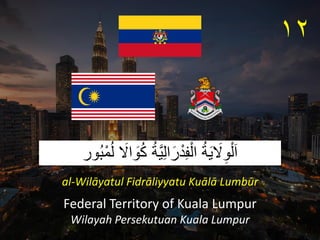ُ‫ة‬َ‫ي‬ َ
‫َل‬ِ‫و‬ْ‫ل‬َ‫ا‬
ُ‫ة‬َّ‫ي‬ِ‫ل‬‫ا‬َ‫ر‬ْ‫د‬ِ‫ف‬ْ‫ال‬
‫ُور‬‫ب‬ْ‫م‬ُ‫ل‬ َ
‫اَل‬ َ
‫و‬ُ‫ك‬
Federal Territory of Kuala Lumpur
Wilayah Persekutuan Kuala Lumpur
١٢
al-Wilāyatul Fidrāliyyatu Kuālā Lumbūr
 