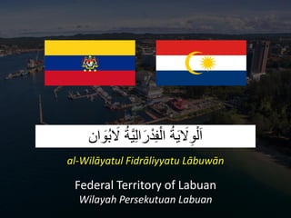‫ان‬ َ
‫ُو‬‫ب‬ َ
‫َل‬ ُ‫ة‬َّ‫ي‬ِ‫ل‬‫ا‬َ‫ر‬ْ‫د‬ِ‫ف‬ْ‫ال‬ ُ‫ة‬َ‫ي‬ َ
‫َل‬ِ‫و‬ْ‫ل‬َ‫ا‬
al-Wilāyatul Fidrāliyyatu Lābuwān
Federal Territory of Labuan
Wilayah Persekutuan Labuan
 