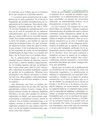 HELUSKY INTERNATIONAL
se concentra en la Tríada, que es lo contrario       Dicho de otra manera, la globalización es
de lo que sucedía en el período anterior.         el aumento de la variedad de modelos orga-
   3. La tercera gran característica de la glo-   nizacionales, es el enfrentamiento de las cul-
balización es más cualitativa. Es el fin de la    turas nacionales en materia de savoir-faire
hegemonía del modelo norteamericano de or-        industrial, un enfrentamiento directo, vía la
ganización de las empresas. Para decirlo rápi-    desregulación, la tasa de cambio, etc.
damente, el período anterior, de 1945 a 1970-        En este contexto, los orígenes de la com-
75, (la fase llamada de mundialización) es la     petitividad son múltiples. Algunas empresas
fase en la cual la inversión de las empresas      norteamericanas de producción masiva clásica
norteamericanas por sí mismas representan         continúan siendo competitivas dentro de sus
algo así como el 60% de la inversión interna-     segmentos; los jeans, por ejemplo, continúan
cional. Ese modelo norteamericano se expande      siendo el modelo de referencia. Pero en la in-
a través del mundo y aun cuando no sean las       dustria automotriz ya es otro el modelo que
empresas norteamericanas las que invierten,       triunfa, es el japonés. En las máquinas herra-
las empresas locales tratan de calcar el mode-    mientas el modelo que se impone es el alemán
lo que avanza: el de la producción masiva, el     o el suizo del trabajador calificado. En la in-
de las economías de escala, de las mercaderías    dumentaria masiva triunfa el modelo italiano
estandarizadas de bajo costo, es el modelo del    de los distritos. Esto sirve para comenzar a
Jean y de la Coca-Cola, es el modelo eficaz.      complicar un poco el asunto de la competi-
   En la globalización llegan al mercado          tividad, no hay un solo modelo, hay varios,
mundial nuevas culturas de empresas, nuevos       y diferentes culturas nacionales y savoir-faire
savoir-faire y nuevos modelos organizaciona-      nacionales descubren que tienen ventajas rela-
les. El modelo japonés, del que ya hablamos       tivas que ignoraban.
hace cuatro años, pero sobre el cual volvere-        Agrego que en la época de la globalización
mos, representa un modelo totalmente original     el crecimiento de los mercados no tiene una
de gestión de la producción. Mientras tuvo        dimensión cuantitativa. La globalización es
restringido a sus límites nacionales o locales    también la confrontación con mercados dife-
era una cosa, ahora golpea y entra directamen-    renciados y variados; no se piden los mismos
te en contacto con los otros modelos y los ha-    automóviles en el norte de Suecia que en el
ce explotar.                                      sur de Gabón; la concepción de la cocina en
   Aún Alemania, que tiene su modelo for-         Europa y en EUA no es la misma y los pro-



                                                                                                    ALBERTO GUTIÉRREZ HELUSKY
midablemente eficaz de los años 80, está hoy      ductos tampoco, así sucesivamente. Entonces,
aprendiendo a utilizar el justo a tiempo. De la   la competitividad no es solamente bajos costos
misma manera, formas de empresas medianas         sino la capacidad de adaptarse a demandas va-
flexibles y en red, (por ejemplo los distritos    riadas; se pueden tener precios absolutamente
industriales en Italia), con innovaciones orga-   formidables pero si no se satisfacen los patro-
nizacionales e industriales locales, entran en    nes culturales, las normas técnicas y los hábi-
contacto con el modelo norteamericano y en        tos de consumo locales no se tendrá éxito en
algunos sectores lo hacen explotar. Algunos       ese mercado. Por cierto, los precios siempre
segmentos productivos que siguen estas for-       son importantes, pero están lejos de constituir
mas y no las del modelo norteamericano, apa-      el factor decisivo de la competitividad.
recen como más eficaces.

                                          10
                              NEGOCIOS INTERNACIONALES
 