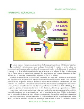 HELUSKY INTERNATIONAL

APERTURA ECONOMICA.




  E     xisten muchos elementos para explicar el alcance del significado del término “apertura
        económica” recientemente puesto en boga. En realidad el vocablo se aplica más a una
herramienta política que reúne muchos elementos combinados en la búsqueda de un objeti-
vo-como es el de crecimiento económico-que a la meta en sí misma. Se hace preciso, pues,
con el fin de lograr un tratamiento adecuado del tema, aclarar que en este documento se hará



                                                                                                  ALBERTO GUTIÉRREZ HELUSKY
referencia a la apertura, como medio y no como un fin en sí mismo.
   Diversos términos se han utilizado como sinónimos de “apertura “, siendo los más emplea-
dos Modernización, Globalización o Internacionalización de la economía. Todos ellos hacen re-
ferencia a que la apertura busca un desarrollo abierto hacia el mercado internacional, en claro
contraste con las teorías y tendencias de “crecimiento hacia dentro” que imperaron en América
Latina, incluido Colombia durante tres décadas, producto de la influencia de la CEPAL, y de la
aceptación que sus orientaciones tuvieron en los distintos gobiernos y organismos de crédito.
   La apertura encierra un conjunto de criterios y tendencias que contrastan con las políticas
proteccionistas con que se acostumbró a vivir el país por largos años. Si bien es innegable
que la sustitución de importaciones y la política de protección produjo sus efectos, tales como
el logro de importantes índices sostenidos de crecimiento del sector manufacturero e indus-
trial y de sentar las bases de muchas industrias para atender no sólo el mercado interno,
                                                11
                             NEGOCIOS INTERNACIONALES
 