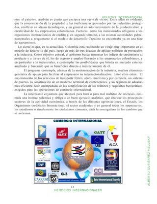 HELUSKY INTERNATIONAL
sino el exterior, también es cierto que encierra una serie de vicios. Entre ellos es evidente,
que la concentración de la propiedad y las ineficiencias generadas por las industrias protegi-
das, conllevó un atraso tecnológico, y en general un adormecimiento de la productividad y
creatividad de los empresarios colombianos. Factores como los mencionados obligaron a los
organismos internacionales de crédito y, en segundo término, a las mismas autoridades guber-
namentales a preguntarse si el modelo de desarrollo Cepalino se encontraba ya en una fase
de agotamiento.
   Lo cierto es que, en la actualidad, Colombia está realizando un viraje muy importante en el
modelo de desarrollo del país, luego de más de tres décadas de aplicar políticas de protección
a la industria. Como objetivo central, el gobierno busca aumentar los índices de crecimiento al
producto y a través de él, los de ingreso y empleo llevando a los empresarios colombianos, y
en particular a lo industriales, a contemplar las posibilidades que brinda un mercado exterior
ampliado y buscando que se beneficien directa e indirectamente de él.
   	   El programa contempla, además de la modernización de la industria, muchos elementos
generales de apoyo para facilitar al empresario su internacionalización. Entre ellos están: El
mejoramiento de los servicios de transporte férreo, aéreo, marítimo y por carretera, un sistema
de puertos, la construcción de un moderno terminal de contenedores, y un régimen de aduanas
más eficiente, todo acompañado de las simplificación de los trámites y requisitos burocráticos
exigidos para las operaciones de comercio internacional.
   	   La interesante coyuntura que afectará para bien o para mal multitud de intereses, esti-
mula una intensa polémica y obliga a un buen ejercicio analítico, que abarque los principales
sectores de la actividad económica, a través de las distintas agremiaciones, el Estado, los
Organismos crediticios Internacional, el sector académico y en general todos los empresarios,
los estudiosos o simplemente los ciudadanos comunes, dada la envergadura de los cambios que
se avecinan.




                                                                                                  ALBERTO GUTIÉRREZ HELUSKY




                                         12
                             NEGOCIOS INTERNACIONALES
 