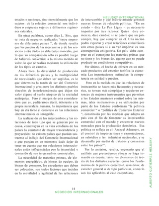 HELUSKY INTERNATIONAL
estados o naciones, sino esencialmente que los     de intercambio y que indirectamente generan
sujetos de la relación comercial son indivi-       nuevas formas de relación política. “En un
duos o empresas sujetos a diferentes regíme-       estado – dice Le Pan Ligny – es necesario
nes estatales.                                     importar por tres razones: Quien dice co-
   En otras palabras, como dice L. Sirc, que       mercio, dice cambio: si se quiere que un país
se trata de negocios realizados “entre empre-      compre, hay que comprar en él. Una nación
sas de diferentes países “, de donde resulta       podrá exportar y crear relaciones comerciales
que los precios de las mercancías y de los ser-    con otros países si a su vez importa: es una
vicios están dados en diferentes monedas, por      contrapartida obligatoria. Un país debe com-
lo que su comparación sólo es posible luego        prar en el extranjero las materias primas que
de haberlos convertido a la misma medida de        no tiene y los bienes de, equipo que no puede
valor, lo que se realiza mediante la utilización   producir en condiciones competitivas.
de los tipos de cambio.                               Por último, el hecho de ofrecer en un mer-
   Ahora bien, la diversidad de producción         cado productos del exterior tonifica la econo-
en los diferentes países y la multiplicidad        mía: Las importaciones estimulan la compe-
de necesidades que deben ser suplidas, es lo       tencia en calidad y precios.
que determina la razón de ser del Comercio             Pero en la medida en que las relaciones de
Internacional y crea entre los distintos pueblos   intercambio se hacen más frecuentes y necesa-
vínculos de interdependencia que dejan sin         rias, se tornan más complejas y requieren en-
valor alguno el sueño utópico de la sociedad       tonces de mejores instrumentos que permitan
autárquica. Pero al margen de esta considera-      a los Estados mantener control sobre las mis-
ción que es, pudiéramos decir, inherente a la      mas, tales instrumentos y su utilización por
propia naturaleza humana, la importancia que       parte de los Estados conforman “la política
hoy en día tiene el comercio en las relaciones     comercial “ o “política de Comercio Exterior
internacionales es innegable.                      “, constituida por las medidas que adopta un
   La realización de los intercambios y las re-    país con el fin de fomentar su intercambio
laciones de todo tipo que se generan por su        comercial con el mundo y encontrar nuevos
causa, constituyen en la vida cotidiana de los     mercados para la producción doméstica. Esa
países la constante de mayor trascendencia y       política se refleja en el Arancel Aduanero, en
proyección; no existen países que puedan sus-      el control de importaciones y exportaciones,
traerse al influjo del Comercio Internacional      en subsidios a las industrias nacionales, y se



                                                                                                     ALBERTO GUTIÉRREZ HELUSKY
o que puedan en un momento dado dejar de           desarrolla por medio de tratados y convenios
tener en cuenta que sus relaciones internacio-     entre los países”’.
nales están influenciadas por la intensidad y         Por lo anterior, resulta, necesario que el
contenido de sus intercambios comerciales.         análisis que pretendemos abocar se haga to-
   La necesidad de materias primas, de ele-        mando en cuenta, tanto los elementos de teo-
mentos energéticos, de bienes de equipo, de        ría de las distintas escuelas, como los funda-
bienes de consumo, los excedentes que deben        mentos de la política comercial, sean éstos, de
ser colocados, son todos factores que inciden      carácter general o de tipo particular, como lo
en la movilidad y agilidad de las relaciones       son los aplicables al caso colombiano.




                                           14
                              NEGOCIOS INTERNACIONALES
 