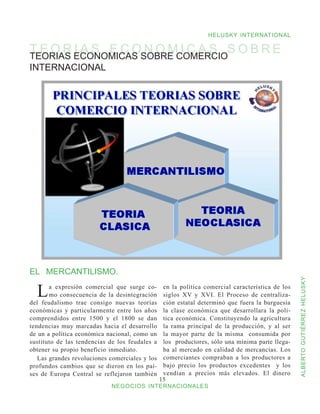 HELUSKY INTERNATIONAL

T E O R ECONOMICAS SOBRE COMERCIOS O B R E
TEORIAS
        IAS ECONOMICAS
INTERNACIONAL




EL MERCANTILISMO.


                                                                                                  ALBERTO GUTIÉRREZ HELUSKY
  L    a expresión comercial que surge co-
       mo consecuencia de la desintegración
del feudalismo trae consigo nuevas teorías
                                                 en la política comercial característica de los
                                                 siglos XV y XVI. El Proceso de centraliza-
                                                 ción estatal determinó que fuera la burguesía
económicas y particularmente entre los años      la clase económica que desarrollara la polí-
comprendidos entre 1500 y el 1800 se dan         tica económica. Constituyendo la agricultura
tendencias muy marcadas hacia el desarrollo      la rama principal de la producción, y al ser
de un a política económica nacional, como un     la mayor parte de la misma consumida por
sustituto de las tendencias de los feudales a    los productores, sólo una mínima parte llega-
obtener su propio beneficio inmediato.           ba al mercado en calidad de mercancías. Los
   Las grandes revoluciones comerciales y los    comerciantes compraban a los productores a
profundos cambios que se dieron en los paí-      bajo precio los productos excedentes y los
ses de Europa Central se reflejaron también      vendían a precios más elevados. El dinero
                                                15
                            NEGOCIOS INTERNACIONALES
 