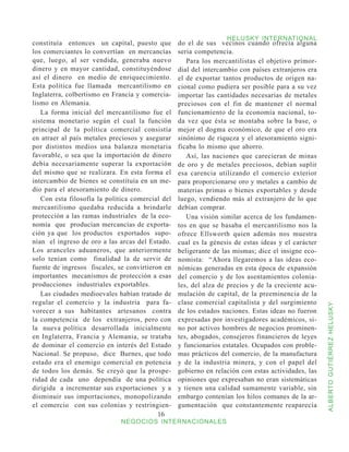 HELUSKY INTERNATIONAL
constituía entonces un capital, puesto que        do el de sus vecinos cuando ofrecía alguna
los comerciantes lo convertían en mercancías      seria competencia.
que, luego, al ser vendida, generaba nuevo           Para los mercantilistas el objetivo primor-
dinero y en mayor cantidad, constituyéndose       dial del intercambio con países extranjeros era
así el dinero en medio de enriquecimiento.        el de exportar tantos productos de origen na-
Esta política fue llamada mercantilismo en        cional como pudiera ser posible para a su vez
Inglaterra, colbertismo en Francia y comercia-    importar las cantidades necesarias de metales
lismo en Alemania.                                preciosos con el fin de mantener el normal
   La forma inicial del mercantilismo fue el      funcionamiento de la economía nacional, to-
sistema monetario según el cual la función        da vez que ésta se montaba sobre la base, o
principal de la política comercial consistía      mejor el dogma económico, de que el oro era
en atraer al país metales preciosos y asegurar    sinónimo de riqueza y el atesoramiento signi-
por distintos medios una balanza monetaria        ficaba lo mismo que ahorro.
favorable, o sea que la importación de dinero        Así, las naciones que carecieran de minas
debía necesariamente superar la exportación       de oro y de metales preciosos, debían suplir
del mismo que se realizara. En esta forma el      esa carencia utilizando el comercio exterior
intercambio de bienes se constituía en un me-     para proporcionarse oro y metales a cambio de
dio para el atesoramiento de dinero.              materias primas o bienes exportables y desde
   Con esta filosofía la política comercial del   luego, vendiendo más al extranjero de lo que
mercantilismo quedaba reducida a brindarle        debían comprar.
protección a las ramas industriales de la eco-       Una visión similar acerca de los fundamen-
nomía que producían mercancías de exporta-        tos en que se basaba el mercantilismo nos la
ción ya que los productos exportados supo-        ofrece Ellsworth quien además nos muestra
nían el ingreso de oro a las arcas del Estado.    cual es la génesis de estas ideas y el carácter
Los aranceles aduaneros, que anteriormente        beligerante de las mismas; dice el insigne eco-
solo tenían como finalidad la de servir de        nomista: “Ahora llegaremos a las ideas eco-
fuente de ingresos fiscales, se convirtieron en   nómicas generadas en esta época de expansión
importantes mecanismos de protección a esas       del comercio y de los asentamientos colonia-
producciones industriales exportables.            les, del alza de precios y de la creciente acu-
   Las ciudades medioevales habían tratado de     mulación de capital, de la preeminencia de la
regular el comercio y la industria para fa-       clase comercial capitalista y del surgimiento



                                                                                                    ALBERTO GUTIÉRREZ HELUSKY
vorecer a sus habitantes artesanos contra         de los estados naciones. Estas ideas no fueron
la competencia de los extranjeros, pero con       expresadas por investigadores académicos, si-
la nueva política desarrollada inicialmente       no por activos hombres de negocios prominen-
en Inglaterra, Francia y Alemania, se trataba     tes, abogados, consejeros financieros de leyes
de dominar el comercio en interés del Estado      y funcionarios estatales. Ocupados con proble-
Nacional. Se propuso, dice Burnes, que todo       mas prácticos del comercio, de la manufactura
estado era el enemigo comercial en potencia       y de la industria minera, y con el papel del
de todos los demás. Se creyó que la prospe-       gobierno en relación con estas actividades, las
ridad de cada uno dependía de una política        opiniones que expresaban no eran sistemáticas
dirigida a incrementar sus exportaciones y a      y tienen una calidad sumamente variable, sin
disminuir sus importaciones, monopolizando        embargo contenían los hilos comunes de la ar-
el comercio con sus colonias y restringien-       gumentación que constantemente reaparecía
                                           16
                              NEGOCIOS INTERNACIONALES
 
