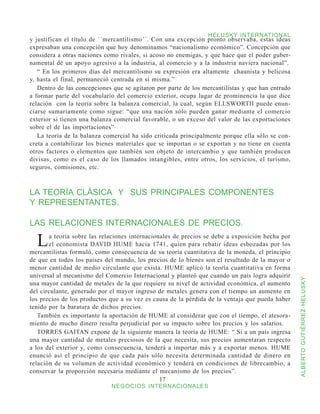 HELUSKY INTERNATIONAL
y justifican el título de ´´mercantilismo´´. Con una excepción pronto observaba, estas ideas
expresaban una concepción que hoy denominamos “nacionalismo económico”. Concepción que
considera a otras naciones como rivales, si acoso no enemigas, y que hace que el poder guber-
namental dé un apoyo agresivo a la industria, al comercio y a la industria naviera nacional”.
   “ En los primeros días del mercantilismo su expresión era altamente chaunista y belicosa
y, hasta el final, permaneció centrada en sí misma.”
   Dentro de las concepciones que se agitaron por parte de los mercantilistas y que han entrado
a formar parte del vocabulario del comercio exterior, ocupa lugar de prominencia la que dice
relación con la teoría sobre la balanza comercial, la cual, según ELLSWORTII puede enun-
ciarse sumariamente como sigue: “que una nación sólo pueden ganar mediante el comercio
exterior si tienen una balanza comercial favorable, o un exceso del valor de las exportaciones
sobre el de las importaciones”
   La teoría de la balanza comercial ha sido criticada principalmente porque ella sólo se con-
creta a contabilizar los bienes materiales que se importan o se exportan y no tiene en cuenta
otros factores o elementos que también son objeto de intercambio y que también producen
divisas, como es el caso de los llamados intangibles, entre otros, los servicios, el turismo,
seguros, comisiones, etc.



LA TEORÍA CLÁSICA Y SUS PRINCIPALES COMPONENTES
Y REPRESENTANTES.

LAS RELACIONES INTERNACIONALES DE PRECIOS.

  L    a teoría sobre las relaciones internacionales de precios se debe a exposición hecha por
       el economista DAVID HUME hacia 1741, quien para rebatir ideas esbozadas por los
mercantilistas formuló, como consecuencia de su teoría cuantitativa de la moneda, el principio
de que en todos los países del mundo, los precios de lo bienes son el resultado de la mayor o
menor cantidad de medio circulante que exista. HUME aplicó la teoría cuantitativa en forma
universal al mecanismo del Comercio Internacional y planteó que cuando un país logra adquirir



                                                                                                  ALBERTO GUTIÉRREZ HELUSKY
una mayor cantidad de metales de la que requiere su nivel de actividad económica, el aumento
del circulante, generado por el mayor ingreso de metales genera con el tiempo un aumento en
los precios de los productos que a su vez es causa de la pérdida de la ventaja que pueda haber
tenido por la baratura de dichos precios.
   También es importante la aportación de HUME al considerar que con el tiempo, el atesora-
miento de mucho dinero resulta perjudicial por su impacto sobre los precios y los salarios.
   TORRES GAITAN expone de la siguiente manera la teoría de HUME: “ Si a un país ingresa
una mayor cantidad de metales preciosos de la que necesita, sus precios aumentaran respecto
a los del exterior y, como consecuencia, tenderá a importar más y a exportar menos. HUME
enunció así el principio de que cada país sólo necesita determinada cantidad de dinero en
relación de su volumen de actividad económico y tenderá en condiciones de librecambio, a
conservar la proporción necesaria mediante el mecanismo de los precios”.
                                                17
                             NEGOCIOS INTERNACIONALES
 