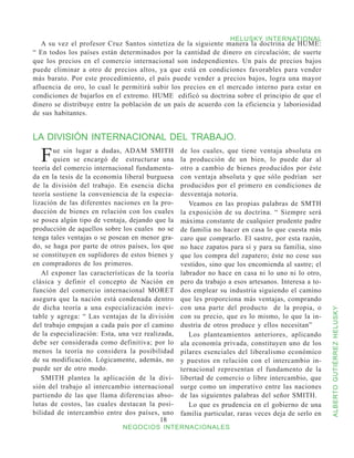 HELUSKY INTERNATIONAL
   A su vez el profesor Cruz Santos sintetiza de la siguiente manera la doctrina de HUME:
“ En todos los países están determinados por la cantidad de dinero en circulación; de suerte
que los precios en el comercio internacional son independientes. Un país de precios bajos
puede eliminar a otro de precios altos, ya que está en condiciones favorables para vender
más barato. Por este procedimiento, el país puede vender a precios bajos, logra una mayor
afluencia de oro, lo cual le permitirá subir los precios en el mercado interno para estar en
condiciones de bajarlos en el extremo. HUME edificó su doctrina sobre el principio de que el
dinero se distribuye entre la población de un país de acuerdo con la eficiencia y laboriosidad
de sus habitantes.


LA DIVISIÓN INTERNACIONAL DEL TRABAJO.

  F    ue sin lugar a dudas, ADAM SMITH
       quien se encargó de estructurar una
teoría del comercio internacional fundamenta-
                                                  de los cuales, que tiene ventaja absoluta en
                                                  la producción de un bien, lo puede dar al
                                                  otro a cambio de bienes producidos por éste
da en la tesis de la economía liberal burguesa    con ventaja absoluta y que sólo podrían ser
de la división del trabajo. En esencia dicha      producidos por el primero en condiciones de
teoría sostiene la conveniencia de la especia-    desventaja notoria.
lización de las diferentes naciones en la pro-       Veamos en las propias palabras de SMTH
ducción de bienes en relación con los cuales      la exposición de su doctrina. “ Siempre será
se posea algún tipo de ventaja, dejando que la    máxima constante de cualquier prudente padre
producción de aquellos sobre los cuales no se     de familia no hacer en casa lo que cuesta más
tenga tales ventajas o se posean en menor gra-    caro que comprarlo. El sastre, por esta razón,
do, se haga por parte de otros países, los que    no hace zapatos para sí y para su familia, sino
se constituyen en suplidores de estos bienes y    que los compra del zapatero; éste no cose sus
en compradores de los primeros.                   vestidos, sino que los encomienda al sastre; el
   Al exponer las características de la teoría    labrador no hace en casa ni lo uno ni lo otro,
clásica y definir el concepto de Nación en        pero da trabajo a esos artesanos. Interesa a to-
función del comercio internacional MORET          dos emplear su industria siguiendo el camino
asegura que la nación está condenada dentro       que les proporciona más ventajas, comprando
de dicha teoría a una especialización inevi-      con una parte del producto de la propia, o


                                                                                                     ALBERTO GUTIÉRREZ HELUSKY
table y agrega: “ Las ventajas de la división     con su precio, que es lo mismo, lo que la in-
del trabajo empujan a cada país por el camino     dustria de otros produce y ellos necesitan”
de la especialización: Esta, una vez realizada,      Los planteamientos anteriores, aplicando
debe ser considerada como definitiva; por lo      ala economía privada, constituyen uno de los
menos la teoría no considera la posibilidad       pilares esenciales del liberalismo económico
de su modificación. Lógicamente, además, no       y puestos en relación con el intercambio in-
puede ser de otro modo.                           ternacional representan el fundamento de la
   SMITH plantea la aplicación de la divi-        libertad de comercio o libre intercambio, que
sión del trabajo al intercambio internacional     surge como un imperativo entre las naciones
partiendo de las que llama diferencias abso-      de las siguientes palabras del señor SMITH.
lutas de costos, las cuales destacan la posi-        Lo que es prudencia en el gobierno de una
bilidad de intercambio entre dos países, uno      familia particular, raras veces deja de serlo en
                                           18
                              NEGOCIOS INTERNACIONALES
 