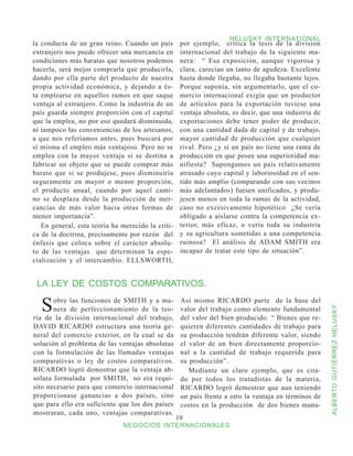 HELUSKY INTERNATIONAL
la conducta de un gran reino. Cuando un país        por ejemplo, critica la tesis de la división
extranjero nos puede ofrecer una mercancía en       internacional del trabajo de la siguiente ma-
condiciones más baratas que nosotros podemos        nera: “ Esa exposición, aunque vigorosa y
hacerla, será mejor comprarla que producirla,       clara, carecían un tanto de agudeza. Excelente
dando por ella parte del producto de nuestra        hasta donde llegaba, no llegaba bastante lejos.
propia actividad económica, y dejando a és-         Porque suponía, sin argumentarlo, que el co-
ta emplearse en aquellos ramos en que saque         mercio internacional exigía que un productor
ventaja al extranjero. Como la industria de un      de artículos para la exportación tuviese una
país guarda siempre proporción con el capital       ventaja absoluta, es decir, que una industria de
que la emplea, no por eso quedará disminuida,       exportaciones debe tener poder de producir,
ni tampoco las conveniencias de los artesanos,      con una cantidad dada de capital y de trabajo,
a que nos referíamos antes, pues buscará por        mayor cantidad de producción que cualquier
sí misma el empleo más ventajoso. Pero no se        rival. Pero ¿y si un país no tiene una rama de
emplea con la mayor ventaja si se destina a         producción en que posee una superioridad ma-
fabricar un objeto que se puede comprar más         nifiesta? Supongamos un país relativamente
barato que si se produjese, pues disminuiría        atrasado cuyo capital y laboriosidad en el sen-
seguramente en mayor o menor proporción,            tido más amplio (comparando con sus vecinos
el producto anual, cuando por aquel cami-           más adelantados) fuesen unificados, y produ-
no se desplaza desde la producción de mer-          jesen menos en toda la ramas de la actividad,
cancías de más valor hacia otras formas de          caso no excesivamente hipotético ¿Se vería
menor importancia”.                                 obligado a aislarse contra la competencia ex-
   En general, esta teoría ha merecido la críti-    terior, más eficaz, o vería toda su industria
ca de la doctrina, precisamente por razón del       y su agricultura sometidas a una competencia
énfasis que coloca sobre el carácter absolu-        ruinosa? El análisis de ADAM SMITH era
to de las ventajas que determinan la espe-          incapaz de tratar este tipo de situación”.
cialización y el intercambio. ELLSWORTII,


 LA LEY DE COSTOS COMPARATIVOS.

  S    obre las funciones de SMITH y a ma-
       nera de perfeccionamiento de la teo-
                                                    Así mismo RICARDO parte de la base del
                                                    valor del trabajo como elemento fundamental


                                                                                                       ALBERTO GUTIÉRREZ HELUSKY
ría de la división internacional del trabajo,       del valor del bien producido: “ Bienes que re-
DAVID RICARDO estructura una teoría ge-             quieren diferentes cantidades de trabajo para
neral del comercio exterior, en la cual se da       su producción tendrán diferente valor, siendo
solución al problema de las ventajas absolutas      el valor de un bien directamente proporcio-
con la formulación de las llamadas ventajas         nal a la cantidad de trabajo requerida para
comparativas o ley de costos comparativos.          su producción”.
RICARDO logró demostrar que la ventaja ab-             Mediante un claro ejemplo, que es cita-
soluta formulada por SMITH, no era requi-           do por todos los tratadistas de la materia,
sito necesario para que comercio internacional      RICARDO logró demostrar que aun teniendo
proporcionase ganancias a dos países, sino          un país frente a otro la ventaja en términos de
que para ello era suficiente que los dos países     costos en la producción de dos bienes manu-
mostraran, cada uno, ventajas comparativas.
                                                   19
                              NEGOCIOS INTERNACIONALES
 