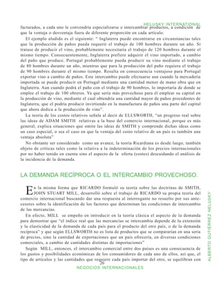 HELUSKY INTERNATIONAL
facturados, a cada uno le convendría especializarse e intercambiar productos, a condición de
que la ventaja o desventaja fuera de diferente proporción en cada artículo.
   El ejemplo aludido es el siguiente: “ Inglaterra puede encontrarse en circunstancias tales
que la producción de paños pueda requerir el trabajo de 100 hombres durante un año. Si
tratase de producir el vino, probablemente necesitaría el trabajo de 120 hombres durante el
mismo tiempo. Consecuentemente, Inglaterra prefiere adquirir el vino importado, a cambio
del paño que produce. Portugal probablemente pueda producir su vino mediante el trabajo
de 80 hombres durante un año, mientras que para la producción del paño requiera el trabajo
de 90 hombres durante el mismo tiempo. Resulta en consecuencia ventajoso para Portugal
exportar vino a cambio de paños. Este intercambio puede efectuarse aun cuando la mercadería
importada se puede producir en Portugal mediante una cantidad menor de mano obra que en
Inglaterra. Aun cuando podrá el paño con el trabajo de 90 hombres, lo importaría de donde se
emplee el trabajo de 100 obreros. Ya que sería más provechoso para él emplear su capital en
la producción de vino, mediante el cual obtendría una cantidad mayor de paños procedentes de
Inglaterra, que el podría producir invirtiendo en la manufactura de paños una parte del capital
que ahora dedica a la producción de vino”.
   La teoría de los costos relativos señala al decir de ELLSWORTH, “un progreso real sobre
las ideas de ADAM SMITH relativas a la base del comercio internacional, porque es más
general, explica situaciones que omite las ideas de SMITH y comprende dichas ideas como
un caso especial, o sea el caso en que la ventaja del costo relativo de un país es también una
ventaja absoluta”
   No obstante ser considerado como un avance, la teoría Ricardiana es desde luego, también
objeto de críticas tales como la relativa a la indeterminación de los precios internacionales
por no haber tenido en cuenta sino el aspecto de la oferta (costes) descuidando el análisis de
la incidencia de la demanda.


LA DEMANDA RECÍPROCA O EL INTERCAMBIO PROVECHOSO.


  E    n la misma forma que RICARDO formuló su teoría sobre las doctrinas de SMITH,
       JOHN STUART MILL, desarrolló sobre el trabajo de RICARDO su propia teoría del


                                                                                                  ALBERTO GUTIÉRREZ HELUSKY
comercio internacional buscando dar una respuesta al interrogante no resuelto por sus ante-
cesores sobre la identificación de los factores que determinan las condiciones de intercambio
de las mercancías.
   En efecto, MILL se empeño en introducir en la teoría clásica el aspecto de la demanda
para demostrar que “el índice real que las mercancías se intercambia depende de la extensión
y la elasticidad de la demanda de cada país para el producto del otro país, o de la demanda
recíproca” y que según ELLSWORTH no es lista de productos que se compararían en una seria
de precios, sino la cantidad de exportaciones que un país ofrecería, en diversas condiciones
comerciales, a cambio de cantidades distintas de importaciones”
   Según MILL, entonces, el intercambio comercial entre dos países es una consecuencia de
los gustos y posibilidades económicas de los consumidores de cada uno de ellos, así que, el
tipo de artículos y las cantidades que requiere cada país importar del otro, se equilibran con
                                          20
                             NEGOCIOS INTERNACIONALES
 