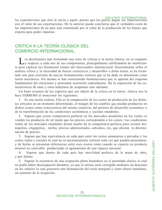 HELUSKY INTERNATIONAL
las exportaciones que éste le envía a aquél, puesto que los países pagan sus importaciones
con el valor de sus exportaciones. De lo anterior puede concluirse que el verdadero costo de
las importaciones de un país está constituido por el valor de la producción de los bienes que
exporta para poder importar.



CRITICA A LA TEORÍA CLÁSICA DEL
COMERCIO INTERNACIONAL.

  L     os doctrinantes han formulado una serie de críticas a la teoría clásica, en su conjunto
        y respecto a cada uno de sus componentes, principalmente calificándola de insuficien-
te para explicar los fenómenos totales del intercambio internacional. Generalmente sobre el
análisis crítico y la necesidad de buscar correctivos y desarrollos a dicha teoría, se ha levan-
tado una gran corriente de nuevas formulaciones teóricas que se ha dado en denominar como
teoría neoclásica. Así mismo se han estructurado formulaciones que se apartan del esquema
fundamental del clasicismo y pretenden sustituirlo radicalmente. De la exposición de las ca-
racterísticas de unas y otras habremos de ocuparnos más adelante.
   Un buen resumen de los aspectos que son objeto de la crítica en la teoría clásica nos la
hace FERRERO al mencionar los siguientes:
   1.	 Es una teoría estática. Ella es la comparación de los costos de producción de los distin-
tos artículos en un momento determinado, al margen de los cambios que puedan producirse en
dichos costos como consecuencia del mismo comercio, del proceso de desarrollo económico o
de la transformación de las condiciones económicas y sociales mundiales.
   2.	 Supone que existe competencia perfecta en los mercados mundiales en los cuales se
venden los productos de tal modo que los precios corresponden a los costos. Las condiciones
reales de los mercados mundiales distan mucho de la competencia perfecta pues existen mo-
nopolios, oligopolios, tarifas, precios administrados, subsidios, etc, que afectan la determi-
nación de precios.
   3.	 Supone que hay equivalencia en cada país entre los costos monetarios o privados y los
costos reales o sociales lo cual no es necesariamente correcto toda vez que pueden presentarse,



                                                                                                   ALBERTO GUTIÉRREZ HELUSKY
y de hecho se presentan diferencias entre esos costos como cuando se exporta un producto
mineral no renovable produciendo el agotamiento de una riqueza nacional.
   4.	 Supone que dentro de cada país hay movilidad perfecta de la mano de obra,
y por último.
   5.	 Supone la existencia de una ocupación plena basándose en el postulado clásico el cual
no podía haber desocupación duradera, ya que la misma sería corregida mediante un descenso
en los salarios lo cual generaría una disminución del costo marginal y como efecto inmediato,
un aumento de la ocupación.




                                               21
                              NEGOCIOS INTERNACIONALES
 