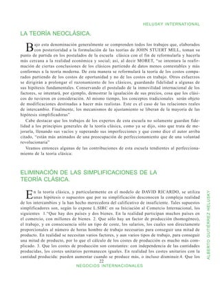HELUSKY INTERNATIONAL

LA TEORÍA NEOCLÁSICA.

  B     ajo esta denominación generalmente se comprenden todos los trabajos que, elaborados
        con posterioridad a la formulación de las teorías de JOHN STUERT MILL, toman su
punto de partida en los postulados de la escuela clásica con el fin de reformularla y hacerla
más cercana a la realidad económica y social; así, al decir MORET, “se intentara la reafir-
mación de ciertas conclusiones de los clásicos partiendo de datos menos contestables y más
conformes a la teoría moderna. De esta manera se reformulará la teoría de los costos compa-
rados partiendo de los costos de oportunidad y no de los costos en trabajo. Otros esfuerzos
se dirigirán a prolongar el razonamiento de los clásicos, guardando fidelidad a algunas de
sus hipótesis fundamentales. Conservando el postulado de la inmovilidad internacional de los
factores, se intentará, por ejemplo, demostrar la igualación de sus precios, cosa que los clási-
cos do tuvieron en consideración. Al mismo tiempo, los conceptos tradicionales serán objeto
de modificaciones destinadas a hacer más realistas. Este es el caso de las relaciones reales
de intercambio. Finalmente, los mecanismos de ajustamiento se liberan de la mayoría de las
hipótesis simplificadoras”
   Cabe destacar que los trabajos de los expertos de esta escuela no solamente guardan fide-
lidad a los principios generales de la teoría clásica, como ya se dijo, sino que trata de me-
jorarla, llenando sus vacíos y superando sus imperfecciones y que como dice el autor arriba
citado, “están más animados de una preocupación de perfeccionamiento que de una voluntad
revolucionaria”
   Veamos entonces algunas de las contribuciones de esta escuela tendientes al perfecciona-
miento de la teoría clásica:



ELIMINACIÓN DE LAS SIMPLIFICACIONES DE LA
TEORÍA CLÁSICA.


  E    n la teoría clásica, y particularmente en el modelo de DAVID RICARDO, se utiliza


                                                                                                    ALBERTO GUTIÉRREZ HELUSKY
       unas hipótesis o supuestos que por su simplificación desconocen la compleja realidad
de los intercambios y la han hecho merecedora del calificativo de insuficiente. Tales supuestos
simplificadores son, según lo expone L.SIRC en su Iniciación al Comercio Internacional, los
siguientes 1.“Que hay dos países y dos bienes. En la realidad participan muchos países en
el comercio, con millones de bienes. 2. Que sólo hay un factor de producción (homogéneo),
el trabajo, y en consecuencia sólo un tipo de coste, los salarios, los cuales son directamente
proporcionales al número de horas hombre de trabajo necesarias para conseguir una mitad de
producto. En realidad se necesitan varios factores, y aun varios tipos de trabajo, para conseguir
una mitad de producto, por lo que el cálculo de los costes de producción es mucho más com-
plicado. 3. Que los costes de producción son constantes: con independencia de las cantidades
producidas, los costes unitarios permanecen iguales. En realidad los costes unitarios con la
cantidad producida: pueden aumentar cuando se produce más, o incluso disminuir.4. Que los
                                          22
                              NEGOCIOS INTERNACIONALES
 