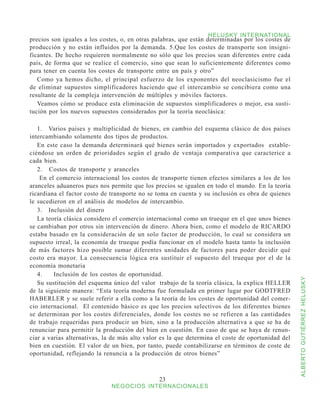 HELUSKY INTERNATIONAL
precios son iguales a los costes, o, en otras palabras, que están determinadas por los costes de
producción y no están influidos por la demanda. 5.Que los costes de transporte son insigni-
ficantes. De hecho requieren normalmente no sólo que los precios sean diferentes entre cada
país, de forma que se realice el comercio, sino que sean lo suficientemente diferentes como
para tener en cuenta los costes de transporte entre un país y otro”
   Como ya hemos dicho, el principal esfuerzo de los exponentes del neoclasicismo fue el
de eliminar supuestos simplificadores haciendo que el intercambio se concibiera como una
resultante de la compleja intervención de múltiples y móviles factores.
   Veamos cómo se produce esta eliminación de supuestos simplificadores o mejor, esa susti-
tución por los nuevos supuestos considerados por la teoría neoclásica:

   1.	 Varios países y multiplicidad de bienes, en cambio del esquema clásico de dos países
intercambiando solamente dos tipos de productos.
   En este caso la demanda determinará qué bienes serán importados y exportados estable-
ciéndose un orden de prioridades según el grado de ventaja comparativa que caracterice a
cada bien.
   2. Costos de transporte y aranceles
    En el comercio internacional los costos de transporte tienen efectos similares a los de los
aranceles aduaneros pues nos permite que los precios se igualen en todo el mundo. En la teoría
ricardiana el factor costo de transporte no se toma en cuenta y su inclusión es obra de quienes
le sucedieron en el análisis de modelos de intercambio.
   3.	 Inclusión del dinero
   La teoría clásica considero el comercio internacional como un trueque en el que unos bienes
se cambiaban por otros sin intervención de dinero. Ahora bien, como el modelo de RICARDO
estaba basado en la consideración de un solo factor de producción, lo cual se considera un
supuesto irreal, la economía de trueque podía funcionar en el modelo hasta tanto la inclusión
de más factores hizo posible sumar diferentes unidades de factores para poder decidir qué
costo era mayor. La consecuencia lógica era sustituir el supuesto del trueque por el de la
economía monetaria
   4.    Inclusión de los costos de oportunidad.



                                                                                                   ALBERTO GUTIÉRREZ HELUSKY
   Su sustitución del esquema único del valor trabajo de la teoría clásica, la explica HELLER
de la siguiente manera: “Esta teoría moderna fue formulada en primer lugar por GODTFRED
HABERLER y se suele referir a ella como a la teoría de los costes de oportunidad del comer-
cio internacional. El contenido básico es que los precios selectivos de los diferentes bienes
se determinan por los costes diferenciales, donde los costes no se refieren a las cantidades
de trabajo requeridas para producir un bien, sino a la producción alternativa a que se ha de
renunciar para permitir la producción del bien en cuestión. En caso de que se haya de renun-
ciar a varias alternativas, la de más alto valor es la que determina el coste de oportunidad del
bien en cuestión. El valor de un bien, por tanto, puede contabilizarse en términos de coste de
oportunidad, reflejando la renuncia a la producción de otros bienes”



                                               23
                              NEGOCIOS INTERNACIONALES
 