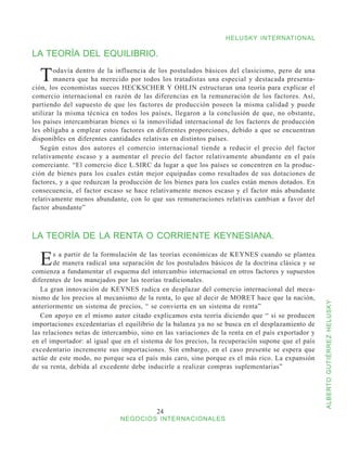 HELUSKY INTERNATIONAL

LA TEORÍA DEL EQUILIBRIO.

  T     odavía dentro de la influencia de los postulados básicos del clasicismo, pero de una
        manera que ha merecido por todos los tratadistas una especial y destacada presenta-
ción, los economistas suecos HECKSCHER Y OHLIN estructuran una teoría para explicar el
comercio internacional en razón de las diferencias en la remuneración de los factores. Así,
partiendo del supuesto de que los factores de producción poseen la misma calidad y puede
utilizar la misma técnica en todos los países, llegaron a la conclusión de que, no obstante,
los países intercambiaran bienes si la inmovilidad internacional de los factores de producción
les obligaba a emplear estos factores en diferentes proporciones, debido a que se encuentran
disponibles en diferentes cantidades relativas en distintos países.
   Según estos dos autores el comercio internacional tiende a reducir el precio del factor
relativamente escaso y a aumentar el precio del factor relativamente abundante en el país
comerciante. “El comercio dice L.SIRC da lugar a que los países se concentren en la produc-
ción de bienes para los cuales están mejor equipadas como resultados de sus dotaciones de
factores, y a que reduzcan la producción de los bienes para los cuales están menos dotados. En
consecuencia, el factor escaso se hace relativamente menos escaso y el factor más abundante
relativamente menos abundante, con lo que sus remuneraciones relativas cambian a favor del
factor abundante”



LA TEORÍA DE LA RENTA O CORRIENTE KEYNESIANA.

  E     s a partir de la formulación de las teorías económicas de KEYNES cuando se plantea
        de manera radical una separación de los postulados básicos de la doctrina clásica y se
comienza a fundamentar el esquema del intercambio internacional en otros factores y supuestos
diferentes de los manejados por las teorías tradicionales.
   La gran innovación de KEYNES radica en desplazar del comercio internacional del meca-
nismo de los precios al mecanismo de la renta, lo que al decir de MORET hace que la nación,



                                                                                                   ALBERTO GUTIÉRREZ HELUSKY
anteriormente un sistema de precios, “ se convierta en un sistema de renta”
   Con apoyo en el mismo autor citado explicamos esta teoría diciendo que “ si se producen
importaciones excedentarias el equilibrio de la balanza ya no se busca en el desplazamiento de
las relaciones netas de intercambio, sino en las variaciones de la renta en el país exportador y
en el importador: al igual que en el sistema de los precios, la recuperación supone que el país
excedentario incremente sus importaciones. Sin embargo, en el caso presente se espera que
actúe de este modo, no porque sea el país más caro, sino porque es el más rico. La expansión
de su renta, debida al excedente debe inducirle a realizar compras suplementarias”




                                          24
                             NEGOCIOS INTERNACIONALES
 