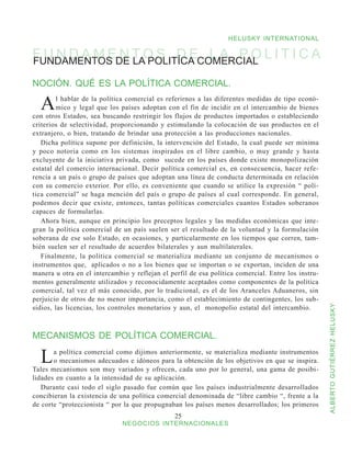 HELUSKY INTERNATIONAL

F U N D A M EDE T O S D ECOMERCIAL L I T I C A
FUNDAMENTOS
              N LA POLITÍCA L A P O

NOCIÓN. QUÉ ES LA POLÍTICA COMERCIAL.

  A      l hablar de la política comercial es referirnos a las diferentes medidas de tipo econó-
         mico y legal que los países adoptan con el fin de incidir en el intercambio de bienes
con otros Estados, sea buscando restringir los flujos de productos importados o estableciendo
criterios de selectividad, proporcionando y estimulando la colocación de sus productos en el
extranjero, o bien, tratando de brindar una protección a las producciones nacionales.
   Dicha política supone por definición, la intervención del Estado, la cual puede ser mínima
y poco notoria como en los sistemas inspirados en el libre cambio, o muy grande y hasta
excluyente de la iniciativa privada, como sucede en los países donde existe monopolización
estatal del comercio internacional. Decir política comercial es, en consecuencia, hacer refe-
rencia a un país o grupo de países que adoptan una línea de conducta determinada en relación
con su comercio exterior. Por ello, es conveniente que cuando se utilice la expresión “ polí-
tica comercial” se haga mención del país o grupo de países al cual corresponde. En general,
podemos decir que existe, entonces, tantas políticas comerciales cuantos Estados soberanos
capaces de formularlas.
   Ahora bien, aunque en principio los preceptos legales y las medidas económicas que inte-
gran la política comercial de un país suelen ser el resultado de la voluntad y la formulación
soberana de ese solo Estado, en ocasiones, y particularmente en los tiempos que corren, tam-
bién suelen ser el resultado de acuerdos bilaterales y aun multilaterales.
   Finalmente, la política comercial se materializa mediante un conjunto de mecanismos o
instrumentos que, aplicados o no a los bienes que se importan o se exportan, inciden de una
manera u otra en el intercambio y reflejan el perfil de esa política comercial. Entre los instru-
mentos generalmente utilizados y reconocidamente aceptados como componentes de la política
comercial, tal vez el más conocido, por lo tradicional, es el de los Aranceles Aduaneros, sin
perjuicio de otros de no menor importancia, como el establecimiento de contingentes, los sub-
sidios, las licencias, los controles monetarios y aun, el monopolio estatal del intercambio.


                                                                                                    ALBERTO GUTIÉRREZ HELUSKY
MECANISMOS DE POLÍTICA COMERCIAL.

  L    a política comercial como dijimos anteriormente, se materializa mediante instrumentos
       o mecanismos adecuados e idóneos para la obtención de los objetivos en que se inspira.
Tales mecanismos son muy variados y ofrecen, cada uno por lo general, una gama de posibi-
lidades en cuanto a la intensidad de su aplicación.
   Durante casi todo el siglo pasado fue común que los países industrialmente desarrollados
concibieran la existencia de una política comercial denominada de “libre cambio “, frente a la
de corte “proteccionista “ por la que propugnaban los países menos desarrollados; los primeros
                                                25
                              NEGOCIOS INTERNACIONALES
 