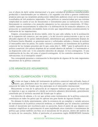 HELUSKY INTERNATIONAL
con el objeto de darle salida internacional a la gran variedad de productos manufacturados
producidos o transformados por su industria y los segundos con miras a generar condiciones
propicias para que sus incipientes producciones industriales pudieran crecer sin la competencia
avasalladora de loS productos importados. Estas políticas se caracterizaban por una extrema
simplicidad en cuanto al uso de mecanismos o instrumentos para su realización, los cuales
básicamente se contraían a los aranceles aduaneros ya los convenios comerciales. El libre-
cambio suponía necesariamente la reducción o la eliminación de los aranceles aduaneros y la
protección se manifestaba elevándolos hasta niveles que imposibilitaran económicamente la
realización de las importaciones.
   Empero, circunstancias de diversa índole, entre las que cabe señalar, la de la acentuación
de la expansión del comercio, por una parte, y la del excesivo proteccionismo a que se ven
abocados algunos de los países industrializados, determinaron que, particularmente después de
la Primera Guerra Mundial, se generaran nuevos y sofisticados métodos y formas de acelerar
el intercambio entre los países, los cuales vinieron a constituirse en instrumentos de la política
comercial de los tiempos presentes por lo que, como dice L. SIRC “.para la aplicación de su
política comercial, (los países) disponen de un variado abanico de método.’) o instrumentos a
su disposición como son: 1) los aranceles (derechos de aduana). 2) los) contingentes. 3) una
combinación de los dos, tal como el arancel-contingente. 4) Ios controles monetarios. 5) las
subvenciones. 6) el monopolio estatal”.
   Nos corresponde presentar a continuación la descripción de algunos de los más importantes
mecanismos de la política comercial.



LOS ARANCELES ADUANEROS.


NOCIÓN, CLASIFICACIÓN Y EFECTOS.

  S    e trata sin lugar a dudas del instrumento de política comercial más utilizado, hasta el
       punto, que, podríamos decir sin temor a equivocarnos, que es empleado en la política
comercial de todos los Estados que hoy participan en el intercambio internacional.


                                                                                                     ALBERTO GUTIÉRREZ HELUSKY
   Básicamente se trata de la aplicación de un impuesto indirecto que grava los bienes que
se importan o que se exportan al o desde un territorio aduanero determinado, generalmente
constituido por el territorio nacional del Estado que lo aplica.
   Los derechos de aduana, a la vez que actúan como instrumentos de la política comercial,
constituyen en todos los países que los aplican una gran fuente de ingresos fiscales.
   No obstante lo dicho anteriormente, sobre la existencia de un complejo y variado universo
de instrumentos de la política comercial moderna, es indudable que los aranceles continúan
siendo el mecanismo por excelencia para su ejecución, hasta el punto de que algunos eco-
nomistas simplifican su aproximación al tema englobando otros controles o instrumentos de
política que actúan también con base en el mecanismo de los precios, dentro del análisis de
la teoría de los aranceles. Sobre el particular el economista inglés ROBERTSON formula
                                           26
                              NEGOCIOS INTERNACIONALES
 