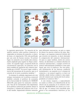 HELUSKY INTERNATIONAL




la siguiente apreciación: “La mayoría de los        para diferentes mercancías, un país es capaz
análisis teóricos sobre política comercial se       de alterar los precios relativos de éstas, dan-
emprenden en términos de aranceles, es decir,       do lugar a un esquema comercial distinto del
de tasas a la importación. Ello está justificado    que existiría sin aranceles, es decir alterando
por una serie de buenas razones. En primer          la composición del comercio internacional.
lugar; los aranceles son el medio más extensa-      Un país es capaz también, dentro de ciertos
mente empleado para regular los flujos comer-       límites, de determinar su volumen absoluto de
ciales. En segundo lugar; excepción hecha de        comercio internacional, y siempre existirá un
circunstancias especiales, los aranceles son la     arancel suficientemente prohibitivo como para
única medida de regulación del comercio per-        lograr que cese el comercio. Por otra parte,


                                                                                                      ALBERTO GUTIÉRREZ HELUSKY
mitida por el GATT. En tercer Lugar, actúan a       una disminución de las barreras conducirá
través del mecanismo de los precios, que es el      normalmente a un aumento en el volumen de
corazón de la teoría económica moderna “.           comercio, y un arancel negativo, es decir un
   En destacar la señalada importancia de este      subsidio, puede incluso conducir a una expan-
antiguo instrumento de la política comercial        sión del comercio por encima del nivel corres-
también coincide el profesor de economía            pondiente al comercio libre “.
de la Universidad de California H. ROBERT              A este mismo respecto, y especialmente
HELLER, para quien los aranceles constitu-          en cuanto se refiere a la identificación de los
yen “uno de los instrumentos más importantes        efectos de los aranceles en el comercio inter-
de la política comercial que permite alterar la     nacional, ROBERTSON nos ilustra en el sen-
estructura y volumen del comercio con el res-       tido de que “el arancel está concebido para
to del mundo. Imponiendo distintos aranceles        gravar a los consumidores interiores ya los
                                                   27
                              NEGOCIOS INTERNACIONALES
 