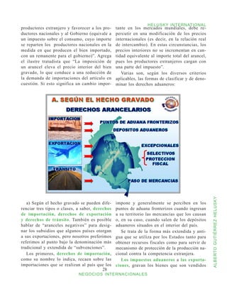 HELUSKY INTERNATIONAL
productores extranjero y favorecer a los pro-    tante en los mercados mundiales, debe re-
ductores nacionales y al Gobierno (equivale a    percutir en una modificación de los precios
un impuesto sobre el consumo, cuyo importe       internacionales (es decir, en la relación real
se reparten los productores nacionales en la     de intercambio). En estas circunstancias, los
medida en que producen el bien importado,        precios interiores no se incrementan en can-
con un remanente para el gobierno)”. Agrega      tidad equivalente al importe total del arancel,
el ilustre tratadista que “La imposición de      pues los productores extranjeros cargan con
un arancel eleva el precio interior del bien     una parte del impuesto”.
gravado, lo que conduce a una reducción de          Varias son, según los diversos criterios
la demanda de importaciones del artículo en      aplicables, las formas de clasificar y de deno-
cuestión. Si esto significa un cambio impor-     minar los derechos aduaneros:




                                                                                                   ALBERTO GUTIÉRREZ HELUSKY
   a) Según el hecho gravado se pueden dife-     impone y generalmente se perciben en los
renciar tres tipos o clases, a saber, derechos   puntos de aduana fronterizos cuando ingresan
de importación, derechos de exportación          a su territorio las mercancías que los causan
y derechos de tránsito. También es posible       o, en su caso, cuando salen de los depósitos
hablar de “aranceles negativos” para desig-      aduaneros situados en el interior del país.
nar los subsidios que algunos países otorgan        Se trata de la forma más extendida y anti-
a sus exportaciones, pero nosotros preferimos    gua que se utiliza por los Estados tanto para
referimos al punto bajo la denominación más      obtener recursos fiscales como para servir de
tradicional y extendida de “subvenciones”.       mecanismo de protección de la producción na-
   Los primeros, derechos de importación,        cional contra la competencia extranjera.
como su nombre lo indica, recaen sobre las          Los impuestos aduaneros a las exporta-
importaciones que se realizan al país que los    ciones, gravan los bienes que son vendidos
                                          28
                             NEGOCIOS INTERNACIONALES
 