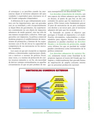 HELUSKY INTERNATIONAL
al extranjero y se perciben cuando las mer-        nera monopolística un determinado bien.
cancías dejan el territorio aduanero del país         Los derechos arancelarios de tránsito, son
vendedor ( exportador) para internarse en el       una especie de tributo aduanero que ha caído
del Estado comprador (importador).                 en desuso, al punto de que hoy en día son
   A diferencia de lo que ordinariamente acon-     contados los países que los mantienen en vi-
tece con las importaciones, que son gravadas       gencia. Ellos tienen como fundamento gravar
casi en su totalidad y sólo excepcionalmente       el paso de mercancías de un país extranjero
se dejan libres de gravámenes, las exportacio-     con destino a un tercer país, por el territorio
nes comúnmente no son objeto de impuestos          aduanero del país que los recauda.
aduaneros de modo general, sino tan sólo de           b) Teniendo en cuenta el objetivo que
una manera excepcional y selectiva. Antes que      persigue el Estado al imponerlos o al modi-
gravarlas con impuestos, la política comercial     ficarlos elevándolos, reduciéndolos o elimi-
moderna propicia el establecimiento de meca-       nándolos para algunos bienes, los derechos
nismos de promoción y fomento de las expor-        aduaneros se pueden clasificar en derechos
taciones con el fin de elevar la capacidad de      fiscales y en derechos de protección, siendo
competencia de sus mercancías en los merca-        estos últimos los que en puridad de verdad
dos mundiales.                                     pueden considerarse como instrumentos de la
   Los casos en que por excepción se imponen       política comercial.
tributos a determinadas exportaciones obede-          Los derechos aduaneros de carácter fis-
cen a motivos o razones de política fiscal,        cal, solamente tienen como finalidad la de
unas veces, o a razones de protección de cier-     propiciar ingresos al tesoro del Estado que los
tos recursos naturales o, en fin, ala necesidad    impone y tradicionalmente han gravado bienes
de derivar ventajas extraordinarias en aquellas    de importación de amplio consumo interno
circunstancias en que un país produce de ma-       que no presentan producción nacional.




                                                                                                     ALBERTO GUTIÉRREZ HELUSKY




                                                  29
                              NEGOCIOS INTERNACIONALES
 
