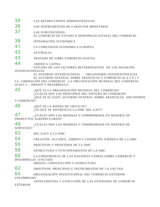 35 		        LAS RESTRICCIONES ADMINISTRATIVAS
36 		        LOS INSTRUMENTOS DE CARÁCTER MONETARIO
37 		        LAS SUBVENCIONES
		           EL COMERCIO DE ESTADO O MONOPOLIO ESTATAL DEL COMERCIO
38 		        INTEGRACION ECONOMICA
41 		        LA COMUNIDAD ECONOMICA EUROPEA
42 		        AUSTRALIA
43 		        TRATADO DE LIBRE COMERCIO (NAFTA)
44 		       AMERICA LATINA
		          ESTUDIO DE LOS FACTORES DETERMINANTES DE LOS NEGOCIOS
INTERNACIONALES
		          EL ENTORNO INTERNACIONAL - ORGANISMOS INTERNACIONALES
		          EL ACUERDO GENERAL SOBRE ARANCELES Y COMERCIO (G.A.T.T.) Y
LA LIBERACIÓN DEL COMERCIO. LA ORGANIZACION MUNDIAL DEL COMERCIO
(O.M.C.) - ORIGEN Y DESARROLLO
45 		     ¿QUÉ ES LA ORGANIZACIÓN MUNDIAL DEL COMERCIO?
		        ¿CUÁLES SON LOS PRINCIPIOS DEL SISTEMA DE COMERCIO?
		        ¿QUÉ ES EL GATT- ACUERDO GENERAL SOBRE ARANCELES ADUANEROS
Y COMERCIO?
46 		        ¿QUÉ ES LA RONDA DE URUGUAY?
		           ¿EN QUÉ SE DIFERENCIA LA OMC DEL GATT?
47 		    ¿CUÁLES SON LAS MEDIDAS Y COMPROMISOS EN MATERIA DE
PRODUCTOS AGROPECUARIOS?
48 		        ¿CUÁLES SON LAS MEDIDAS Y COMPROMISOS EN MATERIA DE
SERVICIOS?
53 		        DEL GATT A LA OMC
54 		        CREACIÓN, ALCANCE, ÁMBITO Y CONDICIÓN JURÍDICA DE LA OMC
55 		        OBJETIVOS Y PRINCIPIOS DE LA OMC
58 		        ESTRUCTURA Y FUNCIONAMIENTO DE LA OMC
60 		    LA CONFERENCIA DE LAS NACIONES UNIDAS SOBRE COMERCIO Y
DESARROLLO. (UNCTAD)
		       ORIGEN, CONSTITUCIÓN Y ESTRUCTURA
62 		        OBJETIVOS, PRINCIPIOS E INSTRUMENTOS DE LA UNCTAD
64 		    ORGANIZACIÓN INSTITUCIONAL DEL COMERCIO EXTERIOR
COLOMBIANO
		       ANTECEDENTES Y EVOLUCIÓN DE LAS ENTIDADES DE COMERCIO
EXTERIOR
 