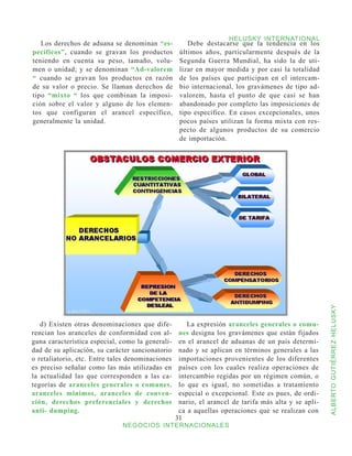 HELUSKY INTERNATIONAL
   Los derechos de aduana se denominan “es-           Debe destacarse que la tendencia en los
pecíficos”, cuando se gravan los productos         últimos años, particularmente después de la
teniendo en cuenta su peso, tamaño, volu-          Segunda Guerra Mundial, ha sido la de uti-
men o unidad; y se denominan “Ad-valorem           lizar en mayor medida y por casi la totalidad
“ cuando se gravan los productos en razón          de los países que participan en el intercam-
de su valor o precio. Se llaman derechos de        bio internacional, los gravámenes de tipo ad-
tipo “mixto “ los que combinan la imposi-          valorem, hasta el punto de que casi se han
ción sobre el valor y alguno de los elemen-        abandonado por completo las imposiciones de
tos que configuran el arancel específico,          tipo específico. En casos excepcionales, unos
generalmente la unidad.                            pocos países utilizan la forma mixta con res-
                                                   pecto de algunos productos de su comercio
                                                   de importación.




                                                                                                     ALBERTO GUTIÉRREZ HELUSKY
   d) Existen otras denominaciones que dife-          La expresión aranceles generales o comu-
rencian los aranceles de conformidad con al-       nes designa los gravámenes que están fijados
guna característica especial, como la generali-    en el arancel de aduanas de un país determi-
dad de su aplicación, su carácter sancionatorio    nado y se aplican en términos generales a las
o retaliatorio, etc. Entre tales denominaciones    importaciones provenientes de los diferentes
es preciso señalar como las más utilizadas en      países con los cuales realiza operaciones de
la actualidad las que corresponden a las ca-       intercambio regidas por un régimen común, o
tegorías de aranceles generales o comunes,         lo que es igual, no sometidas a tratamiento
aranceles mínimos, aranceles de conven-            especial o excepcional. Este es pues, de ordi-
ción, derechos preferenciales y derechos           nario, el arancel de tarifa más alta y se apli-
anti- dumping.                                     ca a aquellas operaciones que se realizan con
                                                  31
                              NEGOCIOS INTERNACIONALES
 