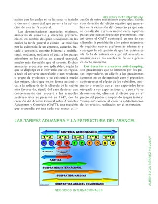 HELUSKY INTERNATIONAL
países con los cuales no se ha suscrito tratado   zación de estos mecanismos especiales, habida
o convenio comercial que permita la aplica-       consideración del efecto negativo que genera-
ción de una tarifa especial.                      ban en la expansión del comercio ya que este
   Las denominaciones aranceles mínimos,          se canalizaba exclusivamente entre aquellos
aranceles de convenio y derechos preferen-        países que habían negociado preferencias. Fue
ciales, en cambio, designan situaciones en las    así como el GATT contempló en una de sus
cuales la tarifa general o común se modifica      cláusulas la prohibición a los países miembros
por la existencia de un contrato, acuerdo, tra-   de negociar nuevas preferencias aduaneras y
tado o convenio, suscrito bilateral o multila-    consagró la obligación de que las existentes
teral, mediante, mediante el cual, a los países   ala fecha de entrada en vigor del acuerdo se
miembros se les aplica un arancel especial,       mantuviera en los niveles tarifarios vigentes
mucho más favorable que el común. Dichos          en dicho momento.
aranceles especiales son aplicables, según la        Los derechos o aranceles anti-dumping,
que se disponga en el convenio que los regula,    son gravámenes que se imponen por los paí-
a todo el universo arancelario o aun producto     ses importadores en adición a los gravámenes
o grupo de productos y su existencia puede        comunes en un determinado caso y pretenden
dar origen, claro que no en forma automáti-       contrarrestar el efecto de los subsidios, estí-
ca, a la aplicación de la cláusula de la nación   mulos o premios que el país exportador haya
más favorecida, siendo del caso destacar que      otorgado a sus exportaciones o, y por ello su
concretamente con respecto a los aranceles        denominación, eliminar el efecto que en el
preferenciales se presentó en 1947, con la        precio del producto importado tengan tanto el
creación del Acuerdo General sobre Aranceles      “dumping” comercial como la subfacturación
Aduaneros y Comercio (GATT), una reacción         de los precios, realizados por el exportador.
que propendía por una cada vez menor utili-



LAS TARIFAS ADUANERA Y LA ESTRUCTURA DEL ARANCEL.




                                                                                                    ALBERTO GUTIÉRREZ HELUSKY




                                          32
                              NEGOCIOS INTERNACIONALES
 