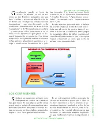 G
                                                                   HELUSKY INTERNATIONAL
         eneralmente cuando se habla de            tica comercial. A los aranceles, como hecho
         “Arancel de Aduana” se está en pre-       económico, se les denominan frecuentemente
sencia de dos diferentes conceptos: uno que        “ derechos de aduana “, “gravámenes arance-
hace relación al sistema de clasificación de       larios”, “tarifas arancelarias “impuestos adua-
los bienes que son objeto de comercialización      neros “, etc.
internacional y que específicamente recibe            En este apartado queremos poner el énfasis
también las ‘denominaciones de “Clasificación      de nuestro estudio en la clasificación arance-
Arancelaria “ o de “Nomenclatura Arancelaria       laria, con el objeto de mostrar tanto el sis-
“; y, otro que se refiere propiamente a las ta-    tema utilizado en la actualidad para agrupar
rifas con que determinado país grava los bie-      las mercancías objeto de tráfico internacional
nes de importación o exportación. Esta última      como las diferentes maneras que existen para
acepción de la expresión arancel de aduanas        regular y modificar las tarifas que a ellas se
refleja entonces el contenido económico y re-      aplican en un momento dado.
coge la condición de instrumento de la polí-




LOS CONTINGENTES.                                                                                    ALBERTO GUTIÉRREZ HELUSKY



  S    e trata de un mecanismo, aplicable tanto
       a la importación como a las exportacio-
nes, por medio del cual el país que lo utiliza
                                                      Es un instrumento de política comercial de
                                                   carácter no arancelario puesto que el logro de
                                                   los fines restricción a los volúmenes de co-
sea de manera unilateral o convencional esta-      mercio no depende cuando él se utiliza de los
blece las cantidades máximas de ciertos bie-       niveles de las tarifas del arancel, sino exclu-
nes que pueden ser importados o exportados,        sivamente de la voluntad administrativa que
según el caso, en un período determinado.          determina las cantidades máximas de produc-
                                                   tos que pueden ser objeto de la importación o
                                                  33
                              NEGOCIOS INTERNACIONALES
 