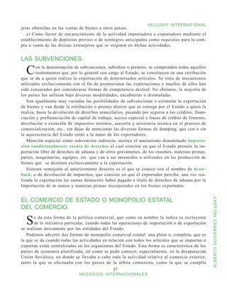 HELUSKY INTERNATIONAL
jeras obtenidas en las ventas de bienes a otros países.
   e) Como factor de encarecimiento de la actividad importadora o exportadora mediante el
establecimiento de depósitos previos o de reintegros anticipados como requisitos para la com-
pra o venta de las divisas extranjeras que se originen en dichas actividades.


LAS SUBVENCIONES.

  C     on la denominación de subvenciones, subsidios o premios, se comprenden todos aquellos
        instrumentos que, por lo general con cargo al Estado, se constituyen en una retribución
que se da a quien realiza la exportación de determinados artículos. Se trata de mecanismos
utilizados exclusivamente con el fin de promocionar las exportaciones y muchos de ellos han
sido censurados por considerarse formas de competencia desleal: No obstante, la mayoría de
los países los utilizan bajo diversas modalidades, encubiertas o disimuladas.
   Son igualmente muy variadas las posibilidades de subvencionar o estimular la exportación
de bienes y van desde la retribución o premio directo que se entrega por el Estado a quien la
realiza, hasta la devolución de derechos arancelarios, pasando por seguros a los créditos, finan-
ciación y prefinanciación de capital de trabajo, acceso especial a líneas de crédito de fomento,
devolución o exención de impuestos internos, asesoría y asistencia técnica en el proceso de
comercialización, etc., sin dejar de mencionar las diversas formas de dumping, que con o sin
la aquiescencia del Estado están a la mano de los exportadores.
   Mención especial como subvención indirecta, merece el mecanismo denominado importa-
ción condicionalmente exenta de derechos el cual consiste en que el Estado permite la im-
portación libre de derechos de aduana y de otros gravámenes, de los insumos, materias primas,
partes, maquinarias, equipos, etc. que van a ser insumidos o utilizados en las producción de
bienes que se destinen exclusivamente a la exportación.
   Sistema semejante al anteriormente descrito es el que se conoce con el nombre de draw-
back, o de devolución de impuestos, que consiste en que el exportador percibe, una vez rea-
lizada la exportación las sumas demuestre haber pagado a titulo de derechos de aduana por la
Importación de m sumos y materias primas incorporados en los bienes exportados.


EL COMERCIO DE ESTADO O MONOPOLIO ESTATAL

                                                                                                    ALBERTO GUTIÉRREZ HELUSKY
DEL COMERCIO.

  S    e da esta forma de la política comercial, que como su nombre la indica es excluyente
       de la iniciativa particular, cuando todas las operaciones de importación o de exportación
se realizan únicamente por las entidades del Estado.
   Podemos advertir dos formas de monopolio comercial estatal: una plena o, completa, que es
la que se da cuando todas las actividades en relación con todos los artículos que se importan o
exportan están centralizadas en los organismos del Estado. Esta forma es característica de los
países de economía planificada, tal como se pudo conocer, especialmente, en la desaparecida
Unión Soviética, en donde se llevaba a cabo toda la actividad relativa al comercio exterior,
tanto la que se efectuaba con los países de la órbita comunista, como la que se cumplía
                                                37
                              NEGOCIOS INTERNACIONALES
 