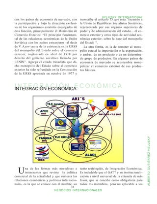 HELUSKY INTERNATIONAL
con los países de economía de mercado, con       transcribe el artículo 73 que reza “Incumbe a
la participación y bajo la dirección exclusi-    la Unión de Repúblicas Socialistas Soviéticas,
va de los organismos estatales encargados de     representada por sus órganos superiores de
esta función, principalmente el Ministerio de    poder y de administración del estado... el co-
Comercio Exterior. “El principio fundamen-       mercio exterior y otros tipos de actividad eco-
tal de las relaciones económicas de la Unión     nómica exterior; sobre la base del monopolio
Soviética con los países extranjeros -al decir   del Estado “.
de V. Azov- parte de la existencia en la URSS       La otra forma, es la de someter al mono-
del monopolio del Estado sobre el comercio       polio estatal la importación o la exportación,
exterior, implantado en abril de 1918 por        o ambas, de un producto o de un determina-
decreto del gobierno soviético firmado por       do grupo de productos. En algunos países de
LENlN”. Agrega el citado tratadista que di-      economía de mercado se acostumbra mono-
cho monopolio del Estado sobre el comercio       polizar el comercio exterior de sus produc-
exterior ha sido refrendado en la Constitución   tos básicos.
de la URSS aprobada en octubre de 1977 y



I N T E G R AECONÓMICA C O N Ó M I C A
INTEGRACIÓN C I Ó N E




                                                                                                   ALBERTO GUTIÉRREZ HELUSKY




  U     na de las formas más novedosas e
        interesantes que reviste la política
comercial de la actualidad y que sustenta las
                                                 tanto restringido, de Integración Económica.
                                                 Es indudable que el GATT y su institucionali-
                                                 zación a nivel universal de la cláusula de más
relaciones económicas y políticas internacio-    favor, que se concibe como obligatoria para
nales, es la que se conoce con el nombre, un     todos los miembros, pero no aplicable a los
                                        38
                             NEGOCIOS INTERNACIONALES
 