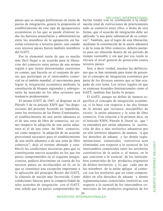 HELUSKY INTERNATIONAL
países que se otorgan preferencias en razón de       berían tender con su celebración a la elimi-
pactos de integración, genera la propensión al       nación total de restricciones de prácticamente
establecimiento de este tipo de agrupaciones         todo su comercio entre ellos; o dicho de otra
económicas es las que se puede eliminar to-          forma, que el acuerdo de integración debe ser
das las barreras arancelarias y administrativas      aplicado “a una parte substancial de su comer-
entre los miembros de la agrupación sin ha-          cio”. También, que el logro de esta liberación,
cerlas extensivas a terceros países, aun cuando      mediante la constitución de la unión aduanera
esos terceros países fueren también miembros         o de la zona de libre comercio, debería pactar-
del GATT.                                            se para ser obtenida dentro de un período de
   Por la elemental razón de que es mucho            tiempo razonable y sin que por esa razón se
más fácil llegar a un acuerdo para la libera-        elevara el nivel general de protección contra
ción del comercio entre países de una misma          terceros países.
región o que tienen determinadas cuestiones             Son, a decir verdad, muchas las definicio-
en común, que hacerlo en el conjunto de paí-         nes que se han intentado para tratar de presen-
ses que participan en el intercambio comer-          tar el concepto de integración económica por
cial en el ámbito mundial, el movimiento para        parte de los diversos autores que se han ocu-
lograr la integración económica mediante la          pado de este tema. Los textos legales en que
constitución de bloques regionales y subregio-       se expresan Acuerdos Internacionales como el
nales ha marcado en los años recientes una           GATT, también han hecho lo propio.
tendencia predominante.                                 El GATT, aunque no define de manera es-
   El mismo GATT de 1947, al disponer en el          pecífica el concepto de integración económi-
Párrafo 5 de su artículo XXIV que “las dispo-        ca, si lo hace con respecto a las dos formas
siciones del presente Acuerdo no impedirán,          de la misma que reconoce susceptibles de
entre los territorios de las Partes Contratantes,    existir: la unión aduanera y la zona de libre
el establecimiento de una unión aduanera ni          comercio. Con relación a la primera dice, en
el de una zona de libre de comercio, así co-         el Articulo XXIV, Párrafo 8, literal a), que “
mo tampoco la adopción de una unión adua-            se entenderá por unión aduanera, la sustitu-
nera ni el de una zona de libre comercio,            ción de dos o más territorios aduaneros por
así como tampoco la adopción de un acuerdo           un solo territorio aduanero, de manera: i) que
provisional necesario para el establecimiento        los derechos de aduana y las demás regla-
de una unión aduanera o de una zona de libre         mentaciones comerciales restrictivas sean



                                                                                                       ALBERTO GUTIÉRREZ HELUSKY
comercio”, dejó el terreno abonado y esta-           eliminadas con respecto a lo esencial de los
bleció las condiciones necesarias para que se        intercambios comerciales entre los territorios
constituyeran nuevos acuerdos en los que los         constitutivos de la unión o, al menos, en lo
países comprometidos en el esquema integra-          que concierne a lo esencial de los intercam-
cionista, pudiera discriminar en contra de los       bios comerciales de los productos originarios
terceros países no involucrados en él, en lo         de dichos territorios: y ii) que cada uno de
que se constituye una excepción importante a         los miembros de la unión aplique al comer-
la aplicación del principio Rector del GATT,         cio con los territorios que no estén compren-
la cláusula de nación más favorecida. Como           didos en ella derechos de aduana y demás
condiciones básicas para la competivilidad de        reglamentaciones comerciales restrictivas con
tales acuerdos de integración con el GATT,           respecto a lo esencial de los intercambios co-
éste señaló que los países comprometidos de-         merciales de los productos originarios de los
                                                    39
                               NEGOCIOS INTERNACIONALES
 