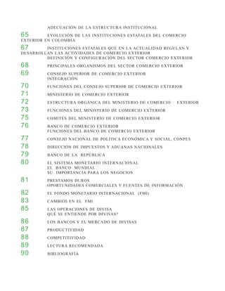ADECUACIÓN DE LA ESTRUCTURA INSTITUCIONAL
65 		     EVOLUCIÓN DE LAS INSTITUCIONES ESTATALES DEL COMERCIO
EXTERIOR EN COLOMBIA
67 		    INSTITUCIONES ESTATALES QUE EN LA ACTUALIDAD REGULAN Y
DESARROLLAN LAS ACTIVIDADES DE COMERCIO EXTERIOR
		       DEFINICIÓN Y CONFIGURACIÓN DEL SECTOR COMERCIO EXTERIOR
68 		     PRINCIPALES ORGANISMOS DEL SECTOR COMERCIO EXTERIOR
69 		     CONSEJO SUPERIOR DE COMERCIO EXTERIOR
		        INTEGRACIÓN
70 		     FUNCIONES DEL CONSEJO SUPERIOR DE COMERCIO EXTERIOR
71 		     MINISTERIO DE COMERCIO EXTERIOR
72 		     ESTRUCTURA ORGÁNICA DEL MINISTERIO DE COMERCIO   EXTERIOR
73 		     FUNCIONES DEL MINISTERIO DE COMERCIO EXTERIOR
75 		     COMITÉS DEL MINISTERIO DE COMERCIO EXTERIOR
76 		     BANCO DE COMERCIO EXTERIOR
		        FUNCIONES DEL BANCO DE COMERCIO EXTERIOR
77 		     CONSEJO NACIONAL DE POLÍTICA ECONÓMICA Y SOCIAL, CONPES
78 		     DIRECCIÓN DE IMPUESTOS Y ADUANAS NACIONALES
79 		     BANCO DE LA REPÚBLICA
80 		     EL SISTEMA MONETARIO INTERNACIONAL
		        EL BANCO MUNDIAL
		        SU IMPORTANCIA PARA LOS NEGOCIOS
81 		     PRESTAMOS DUROS
		        OPORTUNIDADES COMERCIALES Y FUENTES DE INFORMACIÓN
82 		     EL FONDO MONETARIO INTERNACIONAL (FMI)
83 		     CAMBIOS EN EL FMI
85 		     LAS OPERACIONES DE DIVISA
		        QUÉ SE ENTIENDE POR DIVISAS?
86 		     LOS BANCOS Y EL MERCADO DE DIVISAS
87 		     PRODUCTIVIDAD
88 		     COMPETITIVIDAD
89 		     LECTURA RECOMENDADA
90 		     BIBLIOGRAFÍA
 