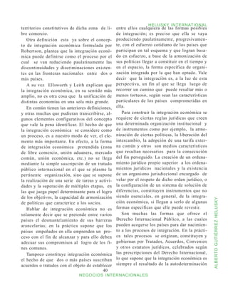 HELUSKY INTERNATIONAL
territorios constitutivos de dicha zona de li-    entre ellos cualquiera de las formas posibles
bre comercio.                                     de integración; es preciso que ella se vaya
   Otra definición esta ya sobre el concep-       produciendo paulatinamente, progresivamen-
to de integración económica formulada por         te, con el esfuerzo cotidiano de los países que
Robertson, plantea que la integración econó-      participan en tal esquema y que logran basa-
mica puede definirse como el proceso por el       do en esfuerzo, a base de la armonización de
cual se van reduciendo paulatinamente las         sus políticas llegar a constituir en el tiempo y
discontinuidades y discriminaciones existen-      en el espacio, la forma específica de organi-
tes en las fronteras nacionales entre dos o       zación integrada por la que han optado. Vale
más países.                                       decir que la integración es, a la luz de esta
   A su vez Ellsworth y Leith explican que        perspectiva, un fin al que se llega luego de
la integración económica, en su sentido más       recorrer un camino que puede resultar más o
amplio, no es otra cosa que la unificación de     menos tortuoso, según sean las características
distintas economías en una sola más grande.       particulares de los países comprometidas en
   En común tienen las anteriores definiciones,   ella.
y otras muchas que pudieran transcribirse, al-       Para construir la integración económica se
gunos elementos configurativos del concepto       requiere de ciertas reglas jurídicas que creen
que vale la pena identificar. El hecho de que     una determinada organización institucional y
la integración económica se considere como        de instrumentos como por ejemplo, la armo-
un proceso, es a nuestro modo de ver, el ele-     nización de ciertas políticas, la liberación del
mento más importante. En efecto, a la forma       intercambio, la adopción de una tarifa exter-
de integración económica pretendida (zona         na común y otros son medios característicos
de libre comercio, unión aduanera, mercado        que resultan necesarios para la consecución
común, unión económica, etc.) no se llega         del fin perseguido. La creación de un ordena-
mediante la simple suscripción de un tratado      miento jurídico propio superior a los ordena-
público internacional en el que se plasme la      mientos jurídicos nacionales y la existencia
pertinente organización, sino que se supone       de un organismo jurisdiccional encargado de
la realización de una serie de tareas y activi-   velar por el respeto de dicho orden jurídico, o
dades y la superación de múltiples etapas, en     la configuración de un sistema de solución de
las que juega papel determinante para el logro    diferencias, constituyen instrumentos que no
de los objetivos, la capacidad de armonización    siendo esenciales, en general, de la integra-



                                                                                                     ALBERTO GUTIÉRREZ HELUSKY
de políticas que caracterice a los socios.        ción económica, si llegan a serlo de algunas
   Hablar de integración económica no es          formas específicas que elle puede revestir.
solamente decir que se pretende entre varios         Son muchas las formas que ofrece el
países el desmantelamiento de sus barreras        Derecho Internacional Público, a las cuales
arancelarias; en la práctica supone que los       pueden acogerse los países para dar nacimien-
países empeñados en ella emprenden un pro-        to a los procesos de integración. En la prácti-
ceso con el fin de alcanzar y para ello deben     ca tales procesos se originan, constituyen y
adecuar sus compromisos al logro de los fi-       gobiernan por Tratados, Acuerdos, Convenios
nes comunes.                                      y otros estatutos jurídicos, celebrados según
   Tampoco constituye integración económica       las prescripciones del Derecho Internacional,
el hecho de que dos o más países suscriban        lo que supone que la integración económica es
acuerdos o tratados con el objeto de establecer   siempre el resultado de la autodeterminación
                                           40
                              NEGOCIOS INTERNACIONALES
 
