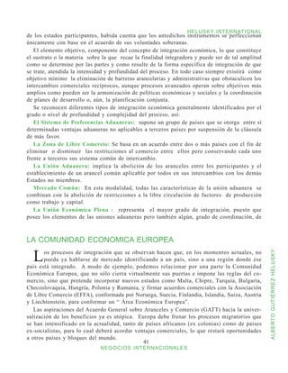 HELUSKY INTERNATIONAL
de los estados participantes, habida cuenta que los antedichos instrumentos se perfeccionan
únicamente con base en el acuerdo de sus voluntades soberanas.
   El elemento objetivo, componente del concepto de integración económica, lo que constituye
el sustrato o la materia sobre la que recae la finalidad integradora y puede ser de tal amplitud
como se determine por las partes y como resulte de la forma específica de integración de que
se trate, atendida la intensidad y profundidad del proceso. En todo caso siempre existirá como
objetivo mínimo la eliminación de barreras arancelarias y administrativas que obstaculicen los
intercambios comerciales recíprocos, aunque procesos avanzados operan sobre objetivos más
amplios como pueden ser la armonización de políticas económicas y sociales y la coordinación
de planes de desarrollo o, aún, la planificación conjunta.
   Se reconocen diferentes tipos de integración económica generalmente identificados por el
grado o nivel de profundidad y complejidad del proceso, así:
   El Sistema de Preferencias Aduaneras: supone un grupo de países que se otorga entre sí
determinadas ventajas aduaneras no aplicables a terceros países por suspensión de la cláusula
de más favor.
   La Zona de Libre Comercio: Se basa en un acuerdo entre dos o más países con el fin de
eliminar o disminuir las restricciones al comercio entre ellos pero conservando cada uno
frente a terceros sus sistema común de intercambio.
   La Unión Aduanera: implica la abolición de los aranceles entre los participantes y el
establecimiento de un arancel común aplicable por todos en sus intercambios con los demás
Estados no miembros.
   Mercado Común: En esta modalidad, todas las características de la unión aduanera se
combinan con la abolición de restricciones a la libre circulación de factores de producción
como trabajo y capital.
   La Unión Económica Plena : representa el mayor grado de integración, puesto que
posee los elementos de las uniones aduaneras pero también algún, grado de coordinación, de



LA COMUNIDAD ECONOMICA EUROPEA

  L    os procesos de integración que se observan hacen que, en los momentos actuales, no


                                                                                                   ALBERTO GUTIÉRREZ HELUSKY
       pueda ya hablarse de mercado identificando a un país, sino a una región donde ese
país está integrado. A modo de ejemplo, podemos relacionar por una parte la Comunidad
Económica Europea, que no sólo cierra virtualmente sus puertas e impone las reglas del co-
mercio, sino que pretende incorporar nuevos estados como Malta, Chipre, Turquía, Bulgaria,
Checoslovaquia, Hungría, Polonia y Rumania, y firmar acuerdos comerciales con la Asociación
de Libre Comercio (EFFA), conformada por Noruega, Suecia, Finlandia, Islandia, Suiza, Austria
y Liechtenstein, para conformar un “ Área Económica Europea”.
   Las aspiraciones del Acuerdo General sobre Aranceles y Comercio (GATT) hacia la univer-
salización de los beneficios ya es utópica. Europa debe frenar los procesos migratorios que
se han intensificado en la actualidad, tanto de países africanos (ex colonias) como de países
ex-socialistas, para lo cual deberá acordar ventajas comerciales, lo que restará oportunidades
a otros países y bloques del mundo.
                                               41
                              NEGOCIOS INTERNACIONALES
 