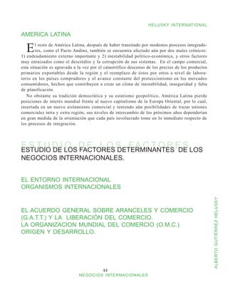 HELUSKY INTERNATIONAL

AMERICA LATINA

  E     l resto de América Latina, después de haber transitado por modestos procesos integrado-
        res, como el Pacto Andino, también se encuentra afectado aún por dos males crónicos:
1) endeudamiento externo importante y 2) inestabilidad político-económica, y otros factores
muy enraizados como el descrédito y la corrupción de sus sistemas. En el campo comercial,
esta situación es agravada a la vez por el catastrófico descenso de los precios de los productos
primarios exportables desde la región y el reemplazo de éstos por otros a nivel de labora-
torio en los países compradores y el avance constante del proteccionismo en los mercados
consumidores, hechos que contribuyen a crear un clima de inestabilidad, inseguridad y falta
de planificación.
   No obstante su tradición democrática y su estatismo geopolítico, América Latina pierde
posiciones de interés mundial frente al nuevo capitalismo de la Europa Oriental, por lo cual,
insertada en un nuevo aislamiento comercial y teniendo aún posibilidades de trazar uniones
comerciales intra y extra región, sus niveles de intercambio de los próximos años dependerían
en gran medida de la orientación que cada país involucrado tome en lo inmediato respecto de
los procesos de integración.




E S T U D I LOS D E L O S F A C T O R E S LOS
ESTUDIO DE
            O FACTORES DETERMINANTES DE
NEGOCIOS INTERNACIONALES.


EL ENTORNO INTERNACIONAL
ORGANISMOS INTERNACIONALES



                                                                                                   ALBERTO GUTIÉRREZ HELUSKY
EL ACUERDO GENERAL SOBRE ARANCELES Y COMERCIO
(G.A.T.T.) Y LA LIBERACIÓN DEL COMERCIO.
LA ORGANIZACION MUNDIAL DEL COMERCIO (O.M.C.)
ORIGEN Y DESARROLLO.




                                          44
                             NEGOCIOS INTERNACIONALES
 