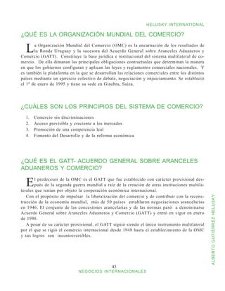 HELUSKY INTERNATIONAL

¿QUÉ ES LA ORGANIZACIÓN MUNDIAL DEL COMERCIO?

  L    a Organización Mundial del Comercio (OMC) es la encarnación de los resultados de
       la Ronda Uruguay y la sucesora del Acuerdo General sobre Aranceles Aduaneros y
Comercio (GATT). Constituye la base jurídica e institucional del sistema multilateral de co-
mercio. De ella dimanan las principales obligaciones contractuales que determinan la manera
en que los gobiernos configuran y aplican las leyes y reglamentos comerciales nacionales. Y
es también la plataforma en la que se desarrollan las relaciones comerciales entre los distintos
países mediante un ejercicio colectivo de debate, negociación y enjuiciamiento. Se estableció
el 1º de enero de 1995 y tiene su sede en Ginebra, Suiza.




¿CUÁLES SON LOS PRINCIPIOS DEL SISTEMA DE COMERCIO?
  1.	   Comercio sin discriminaciones
  2.	   Acceso previsible y creciente a los mercados
  3.	   Promoción de una competencia leal
  4.	   Fomento del Desarrollo y de la reforma económica




¿QUÉ ES EL GATT- ACUERDO GENERAL SOBRE ARANCELES
ADUANEROS Y COMERCIO?

  E     l predecesor de la OMC es el GATT que fue establecido con carácter provisional des-
        pués de la segunda guerra mundial a raíz de la creación de otras instituciones multila-
terales que tenían por objeto la cooperación económica internacional.
   Con el propósito de impulsar la liberalización del comercio y de contribuir con la recons-


                                                                                                   ALBERTO GUTIÉRREZ HELUSKY
trucción de la economía mundial, más de 50 países entablaron negociaciones arancelarias
en 1946. El conjunto de las concesiones arancelarias y de las normas pasó a denominarse
Acuerdo General sobre Aranceles Aduaneros y Comercio (GATT) y entró en vigor en enero
de 1948.
   A pesar de su carácter provisional, el GATT siguió siendo el único instrumento multilateral
por el que se rigió el comercio internacional desde 1948 hasta el establecimiento de la OMC
y sus logros son incontrovertibles.




                                               45
                              NEGOCIOS INTERNACIONALES
 