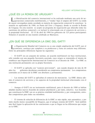 HELUSKY INTERNATIONAL

¿QUÉ ES LA RONDA DE URUGUAY?

  L    a liberalización del comercio internacional se ha realizado mediante una serie de ne-
       gociaciones comerciales multilaterales, o “rondas’ bajo el amparo del GATT. La ronda
de mayor envergadura jamás acordada en materia de negociación comercial la constituye la
reunión en septiembre de 1986, en Punta del Este ( Uruguay), donde se acordó la Ronda
de Uruguay. En esta reunión se acepto un programa de negociación que abarcaba todas las
cuestiones de política comercial y se incluyó lo relacionado con el comercio de servicios y
la propiedad intelectual. El 15 de abril de 1994 los gobiernos de 125 países participantes
firmaron el acuerdo en una reunión celebrada en Marruecos.


¿EN QUÉ SE DIFERENCIA LA OMC DEL GATT?

  L    a Organización Mundial del Comercio no es una simple ampliación del GATT, por el
       contrario, sustituye por completo a su predecesor y tiene un carácter muy diferente.
Entre las principales diferencias figuran las siguientes:

   	 El GATT era un conjunto de normas, un acuerdo multilateral sin base institucional,
sólo contaba con una pequeña Secretaría asociada, cuyo origen se remontaba al intento de
establecer una Organización Internacional de Comercio en el decenio de 1940 . La OMC es
una institución permanente con su propia Secretaría.

  	 El GATT se aplicaba con “carácter provisional”,   aun cuando después de más de 40
años los	    gobiernos decidieran considerarlo un compromiso permanente. Los compromisos
contraídos en el marco de la OMC son absolutos y permanentes.

  	 Las normas del GATT se aplicaban al comercio de mercancías.   La OMC abarca ade-
más el comercio de servicios y los aspectos de la propiedad intelectual relacionados con el
comercio.



                                                                                                   ALBERTO GUTIÉRREZ HELUSKY
  	 Aunque el GATT era un instrumento multilateral, para el decenio de 1980 se habían
añadido muchos nuevos Acuerdos de carácter plurilateral y, por tanto, selectivo. Los Acuerdos
que constituyen la OMC son en su práctica totalidad multilaterales y, por consiguiente, entra-
ñan compromisos para todos sus miembros.

   	 El sistema de solución de diferencias de la OMC es más rápido, más automático, y por
tanto mucho menos susceptible de bloqueos, que el antiguo sistema del GATT. Será también
más fácil lograr la aplicación de las conclusiones a que se llegue en las diferencias que surjan
en la OMC.


                                          46
                             NEGOCIOS INTERNACIONALES
 