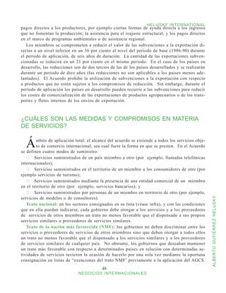HELUSKY INTERNATIONAL
pagos directos a los productores, por ejemplo ciertas formas de ayuda directa a los ingresos
que no fomentan la producción; la asistencia para el reajuste estructural; y los pagos directos
en el marco de programas ambientales o de asistencia regional.
   Los miembros se comprometen a reducir el valor de las subvenciones a la exportación di-
rectas a un nivel inferior en un 36 por ciento al nivel del período de base (1986-90) durante
el período de aplicación, de seis años de duración. La cantidad de las exportaciones subven-
cionadas se reducirá en un 21 por ciento en el mismo período. En el caso de los países en
desarrollo, las reducciones son de dos tercios de las de los países desarrollados y se realizarán
durante un período de diez años (las reducciones no son aplicables a los países menos ade-
lantados). El Acuerdo prohibe la utilización de subvenciones a la exportación con respecto
a productos que no estén sujetos a los compromisos de reducción. Sin embargo, durante el
período de aplicación los países en desarrollo pueden recurrir a las subvenciones para reducir
los costes de comercialización de las exportaciones de productos agropecuarios o de los trans-
portes y fletes internos de los envíos de exportación.



¿CUÁLES SON LAS MEDIDAS Y COMPROMISOS EN MATERIA
DE SERVICIOS?


  Á     mbito de aplicación total: el alcance del acuerdo se extiende a todos los servicios obje-
        to de comercio internacional, sea cual fuere la forma en que se presten. En el Acuerdo
se definen cuatro modos de suministro:
   	 Servicios suministrados de un país miembro a otro (por   ejemplo, llamadas telefónicas
internacionales);
   	 Servicios suministrados en el territorio de un miembro a los consumidores de otro (por
ejemplo servicios de turismo);
   	 Servicios suministrados mediante la presencia de una entidad comercial de un  miembro
en el territorio de otro (por ejemplo, servicios bancarios); y
   	 Servicios suministrados por personas de un miembro en territorio de otro (por ejemplo,
servicios de modelos o de consultores).


                                                                                                    ALBERTO GUTIÉRREZ HELUSKY
   Trato nacional: en los sectores consignados en su lista (véase infra), y con las condiciones
que en ella puedan indicarse, cada gobierno debe otorgar a los servicios y a los proveedores
de servicios de otros miembros un trato no menos favorable que el dispensado a sus propios
servicios similares o proveedores de servicios similares.
   Trato de la nación más favorecida (NMF): los gobiernos no deben discriminar entre los
servicios o proveedores de servicios de otros miembros sino que deben otorgar a todos ellos
un trato no menos favorable que el dispensado a los servicios similares y a los proveedores
de servicios similares de cualquier país. No obstante, los gobiernos que deseaban mantener
un trato más favorable con respecto a determinados países en relación con determinadas ac-
tividades de servicios tuvieron la ocasión de hacerlo por una sola vez mediante la oportuna
consignación en listas de “exenciones del trato NMF’ previamente a la aplicación del AGCS.
                                          48
                              NEGOCIOS INTERNACIONALES
 