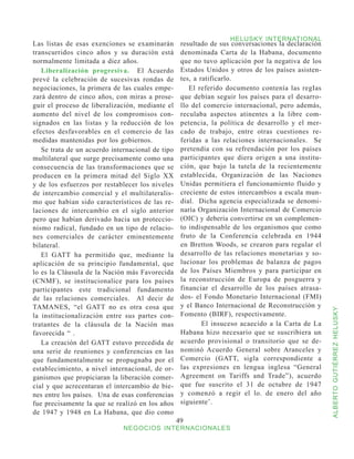 HELUSKY INTERNATIONAL
Las listas de esas exenciones se examinarán        resultado de sus conversaciones la declaración
transcurridos cinco años y su duración está        denominada Carta de la Habana, documento
normalmente limitada a diez años.                  que no tuvo aplicación por la negativa de los
   Liberalización progresiva. El Acuerdo           Estados Unidos y otros de los países asisten-
prevé la celebración de sucesivas rondas de        tes, a ratificarlo.
negociaciones, la primera de las cuales empe-         El referido documento contenía las regIas
zará dentro de cinco años, con miras a prose-      que debían seguir los países para el desarro-
guir el proceso de liberalización, mediante el     llo del comercio internacional, pero además,
aumento del nivel de los compromisos con-          reculaba aspectos atinentes a la libre com-
signados en las listas y la reducción de los       petencia, la política de desarrollo y el mer-
efectos desfavorables en el comercio de las        cado de trabajo, entre otras cuestiones re-
medidas mantenidas por los gobiernos.              feridas a las relaciones internacionales. Se
   Se trata de un acuerdo internacional de tipo    pretendía con su refrendación por los países
multilateral que surge precisamente como una       participantes que diera origen a una institu-
consecuencia de las transformaciones que se        ción, que bajo la tutela de la recientemente
producen en la primera mitad del Siglo XX          establecida, Organización de las Naciones
y de los esfuerzos por restablecer los niveles     Unidas permitiera el funcionamiento fluido y
de intercambio comercial y el multilateralis-      creciente de estos intercambios a escala mun-
mo que habían sido característicos de las re-      dial. Dicha agencia especializada se denomi-
laciones de intercambio en el siglo anterior       naría Organización Internacional de Comercio
pero que habían derivado hacia un proteccio-       (OIC) y debería convertirse en un complemen-
nismo radical, fundado en un tipo de relacio-      to indispensable de los organismos que como
nes comerciales de carácter eminentemente          fruto de la Conferencia celebrada en 1944
bilateral.                                         en Bretton Woods, se crearon para regular el
   El GATT ha permitido que, mediante la           desarrollo de las relaciones monetarias y so-
aplicación de su principio fundamental, que        lucionar los problemas de balanza de pagos
lo es la Cláusula de la Nación más Favorecida      de los Países Miembros y para participar en
(CNMF), se institucionalice para los países        la reconstrucción de Europa de posguerra y
participantes este tradicional fundamento          financiar el desarrollo de los países atrasa-
de las relaciones comerciales. Al decir de         dos- el Fondo Monetario Internacional (FMI)
TAMANES, “el GATT no es otra cosa que              y el Banco Internacional de Reconstrucción y



                                                                                                    ALBERTO GUTIÉRREZ HELUSKY
la institucionalización entre sus partes con-      Fomento (BIRF), respectivamente.
tratantes de la cláusula de la Nación mas              	 El insuceso acaecido a la Carta de La
favorecida “ .                                     Habana hizo necesario que se suscribiera un
   La creación del GATT estuvo precedida de        acuerdo provisional o transitorio que se de-
una serie de reuniones y conferencias en las       nominó Acuerdo General sobre Aranceles y
que fundamentalmente se propugnaba por el          Comercio (GATT, sigla correspondiente a
establecimiento, a nivel internacional, de or-     las expresiones en lengua inglesa “General
ganismos que propiciaran la liberación comer-      Agreement on Tariffs and Trade”), acuerdo
cial y que acrecentaran el intercambio de bie-     que fue suscrito el 31 de octubre de 1947
nes entre los países. Una de esas conferencias     y comenzó a regir el lo. de enero del año
fue precisamente la que se realizó en los años     siguiente’.
de 1947 y 1948 en La Habana, que dio como
                                                  49
                              NEGOCIOS INTERNACIONALES
 