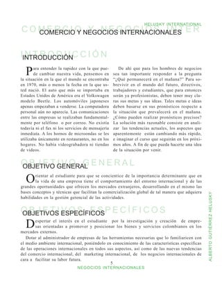 HELUSKY INTERNATIONAL
C O M E R C I O NEGOCIOS INTERNACIONALES E R
    COMERCIO Y Y N E G O C I O S I N T


IINTRODUCCIÓNC C I Ó N
  NTRODU

  P    ara entender la rapidez con la que pue-
       de cambiar nuestra vida, pensemos en
la situación en la que el mundo se encontraba
                                                      De ahí que para los hombres de negocios
                                                   sea tan importante responder a la pregunta
                                                   “¿Qué permanecerá en el mañana?” Para so-
en 1970, más o menos la fecha en la que us-        brevivir en el mundo del futuro, directivos,
ted nació. El auto que más se importaba en         trabajadores y estudiantes, que para entonces
Estados Unidos de América era el Volkswagen        serán ya profesionistas, deben tener muy cla-
modelo Beetle. Los automóviles japoneses           ras sus metas y sus ideas. Tales metas e ideas
apenas empezaban a venderse. La computadora        deben basarse en sus pronósticos respecto a
personal aún no aparecía. Las comunicaciones       la situación que prevalecerá en el mañana.
entre las empresas se realizaban fundamental-      ¿Cómo pueden realizar pronósticos precisos?
mente por teléfono o por correo. No existía        La solución más razonable consiste en anali-
todavía ni el fax ni los servicios de mensajería   zar las tendencias actuales, los aspectos que
inmediata. A los hornos de microondas se les       aparentemente están cambiando más rápido,
utilizaba únicamente en restaurantes, no en los    e imaginar el curso que seguirán en los próxi-
hogares. No había videograbadora ni tiendas        mos años. A fin de que pueda hacerte una idea
de videos.                                         de la situación por venir.


O B J E T GENERAL E N E R A L
OBJETIVO I V O G

  O     rientar al estudiante para que se concientice de la importancia determinante que en
        la vida de una empresa tiene el comportamiento del entorno internacional y de las
grandes oportunidades que ofrecen los mercados extranjeros, desarrollando en el mismo las
bases conceptos y técnicas que facilitan la comercialización global de tal manera que adquiera



                                                                                                    ALBERTO GUTIÉRREZ HELUSKY
habilidades en la gestión gerencial de las actividades.


O B J E T I ESPECÍFICOSP E C Í F I C O S
OBJETIVOS V O S E S
  D     espertar el interés en el estudiante por la investigación y creación de empre-
        sas orientadas a promover y posicionar los bienes y servicios colombianos en los
mercados externos.
   Dotar al administrador de empresas de las herramientas necesarias que lo familiaricen con
el medio ambiente internacional, poniéndolo en conocimiento de las características específicas
de las operaciones internacionales en todos sus aspectos, así como de las nuevas tendencias
del comercio internacional, del marketing internacional, de los negocios internacionales de
cara a facilitar su labor futura.
                                              
                              NEGOCIOS INTERNACIONALES
 