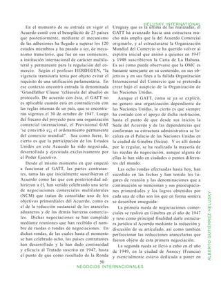 HELUSKY INTERNATIONAL
   En el momento de su entrada en vigor el         Uruguay que es la última de las realizadas, el
Acuerdo contó con el beneplácito de 23 países      GATT ha avanzado hacia una estructura mu-
que posteriormente, mediante el mecanismo          cho más amplia que la del Acuerdo Comercial
de las adhesiones ha llegado a superar los 120     originarlo, y al estructurarse la Organización
estados miembros y ha pasado a ser, de meca-       Mundial del Comercio se ha querido volver al
nismo transitorio, que fue en sus comienzos,       espíritu inicial que animó a quienes en 1947
a institución internacional de carácter multila-   y 1948 suscribieron la Carta de La Habana.
teral y permanente para la regulación del co-      Es así como puede observarse que la OMC es
mercio. Según el profesor HERDEGEN, “la            bastante semejante en su contenido, en sus ob-
vigencia transitoria tenia por objeto evitar el    jetivos y en sus fines a la fallida Organización
requisito de una ratificación parlamentaria. En    Internacional del Comercio que se pretendía
ese contexto encontró entrada la denominada        crear bajo el auspicio de la Organización de
‘Grandfather Clause ‘(cláusula del abuelo) en      las Naciones Unidas.
protocolo. De acuerdo con ésta, el GATT no            Aunque el GATT, como se ya se explicó,
es aplicable cuando está en contradicción con      no genero una organización dependiente de
las reglas internas de un país, que se encontra-   las Naciones Unidas, lo cierto es que siempre
rán vigentes el 30 de octubre de 1947. Luego       ha contado con el apoyo de dicha institución,
del fracaso del proyecto para una organización     hasta el punto de que desde sus inicios la
comercial internacional, el Provisional GAT        Sede del Acuerdo y de las dependencias que
‘se convirtió e¡¡ el ordenamiento permanente       conforman su estructura administrativa se lo-
del comercio mundial”. Sea como fuere, lo          caliza en el Palacio de las Naciones Unidas en
cierto es que la participación de los Estados      la ciudad de Ginebra (Suiza). Y es allí donde
Unidos en este Acuerdo ha sido negociada,          por lo regular, se ha realizado la mayoría de
desarrollada y ejecutada exclusivamente por        las ruedas de negociación, aunque alguna de
el Poder Ejecutivo.                                ellas lo han sido en ciudades o puntos diferen-
   Desde el mismo momento en que empezó            tes del mundo.
a funcionar el GATT, las partes contratan-            Las ocho rondas efectuadas hasta hoy, han
tes, tanto las que inicialmente suscribieron el    sucedido en las fechas y han tenido los lu-
Acuerdo como las que con posterioridad ad-         gares de reunión y las denominaciones que a
hirieron a él, han venido celebrando una serie     continuación se mencionan y sus preocupacio-
de negociaciones comerciales multilaterales        nes primordiales y los logros obtenidos por



                                                                                                      ALBERTO GUTIÉRREZ HELUSKY
(NCM) que tratan de consolidar uno de los          cada una de ellas son los que en forma somera
objetivos primordiales del Acuerdo, como es        se describen enseguida:
el de la reducción sustancial de los aranceles        La primera rueda de negociaciones comer-
aduaneros y de las demás barreras comercia-        ciales se realizó en Ginebra en el año de 1947
les. Dichas negociaciones se han cumplido          y tuvo como principal finalidad darle estructu-
mediante reuniones que han recibido el nom-        ra jurídica al Acuerdo mediante la redacción y
bre de ruedas o rondas de negociaciones. En        discusión de su articulado, así como también
dichas rondas, de las cuales hasta el momento      perfeccionar las reducciones arancelarias que
se han celebrado ocho, los países contratantes     fueron objeto de esta primera negociación.
han desarrollado y le han dado continuidad            La segunda rueda se llevó a cabo en el año
y eficacia al Tratado suscrito en 1947, hasta      de 1949, en la ciudad de Annecy (Francia)
el punto de que como resultado de la Ronda         y esencialmente estuvo dedicada a poner en
                                           50
                              NEGOCIOS INTERNACIONALES
 