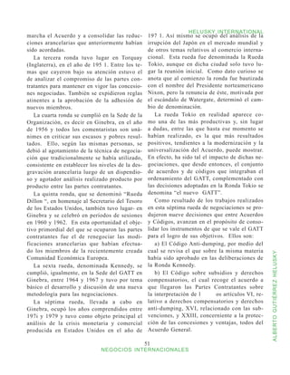 HELUSKY INTERNATIONAL
marcha el Acuerdo y a consolidar las reduc-         197 1. Así mismo se ocupó del análisis de la
ciones arancelarias que anteriormente habían        irrupción del Japón en el mercado mundial y
sido acordadas.                                     de otros temas relativos al comercio interna-
   La tercera ronda tuvo lugar en Torquay           cional. Esta rueda fue denominada la Rueda
(Inglaterra), en el año de 195 1. Entre los te-     Tokio, aunque en dicha ciudad solo tuvo lu-
mas que cayeron bajo su atención estuvo el          gar la reunión inicial. Como dato curioso se
de analizar el compromiso de las partes con-        anota que al comienzo la ronda fue bautizada
tratantes para mantener en vigor las concesio-      con el nombre del Presidente norteamericano
nes negociadas. También se expidieron reglas        Nixon, pero la renuncia de éste, motivada por
atinentes a la aprobación de la adhesión de         el escándalo de Watergate, determinó el cam-
nuevos miembros.                                    bio de denominación.
   La cuarta ronda se cumplió en la Sede de la         La rueda Tokio en realidad aparece co-
Organización, es decir en Ginebra, en el año        mo una de las más productivas y, sin lugar
de 1956 y todos los comentaristas son uná-          a dudas, entre las que hasta ese momento se
nimes en criticar sus escasos y pobres resul-       habían realizado, es la que más resultados
tados. Ello, según las mismas personas, se          positivos, tendientes a la modernización y la
debió al agotamiento de la técnica de negocia-      universalización del Acuerdo, puede mostrar.
ción que tradicionalmente se había utilizado,       En efecto, ha sido tal el impacto de dichas ne-
consistente en establecer los niveles de la des-    gociaciones, que desde entonces, el conjunto
gravación arancelaria luego de un dispendio-        de acuerdos y de códigos que integraban el
so y agotador análisis realizado producto por       ordenamiento del GATT, complementado con
producto entre las partes contratantes.             las decisiones adoptadas en la Ronda Tokio se
   La quinta ronda, que se denominó “Rueda          denomina “el nuevo GATT”.
Dillon “, en homenaje al Secretario del Tesoro         Como resultado de los trabajos realizados
de los Estados Unidos, también tuvo lugar- en       en esta séptima rueda de negociaciones se pro-
Ginebra y se celebró en períodos de sesiones        dujeron nueve decisiones que entre Acuerdos
en 1960 y 1962. En esta oportunidad el obje-        y Códigos, avanzan en el propósito de conso-
tivo primordial del que se ocuparon las partes      lidar los instrumentos de que se vale el GATT
contratantes fue el de renegociar las modi-         para el logro de sus objetivos. Ellos son:
ficaciones arancelarias que habían efectua-            a) El Código Anti-dumping, por medio del
do los miembros de la recientemente creada          cual se revisa el que sobre la misma materia



                                                                                                       ALBERTO GUTIÉRREZ HELUSKY
Comunidad Económica Europea.                        había sido aprobado en las deliberaciones de
   La sexta rueda, denominada Kennedy, se           la Ronda Kennedy.
cumplió, igualmente, en la Sede del GATT en            b) El Código sobre subsidios y derechos
Ginebra, entre 1964 y 1967 y tuvo por tema          compensatorios, el cual recoge el acuerdo a
básico el desarrollo y discusión de una nueva       que llegaron las Partes Contratantes sobre
metodología para las negociaciones.                 la interpretación de l	     os artículos VI, re-
   La séptima rueda, llevada a cabo en              lativo a derechos compensatorios y derechos
Ginebra, ocupó los años comprendidos entre          anti-dumping, XVI, relacionado con las sub-
197i y 1979 y tuvo como objeto principal el         venciones, y XXIII, concerniente a la protec-
análisis de la crisis monetaria y comercial         ción de las concesiones y ventajas, todos del
producida en Estados Unidos en el año de            Acuerdo General.

                                                   51
                              NEGOCIOS INTERNACIONALES
 