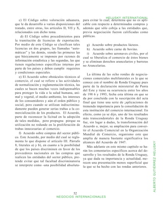 HELUSKY INTERNATIONAL
   c) El Código sobre valoración aduanera,         para evitar lo cual, determina que no es apli-
que le da desarrollo a varias disposiciones del    cable con respecto a determinadas compras y
tratado, entre otras, los artículos II, VIl y X,   además que sólo cobija a las entidades que,
relacionados con dicho tema.                       previa negociación fueron calificadas como
    d) El Código sobre procedimientos para         públicas.
la tramitación de licencias de exportación.
Por medio de este Código se clasifican tales          g) Acuerdo sobre productos lácteos.
licencias en dos grupos, las llamadas “auto-          h)	 Acuerdo sobre carne de bovino.
máticas” y las demás, siendo las primeras las         i)	 Acuerdo sobre aeronaves civiles, por el
que básicamente se imponen por razones de          cual se liberaliza el comercio de éstos bienes
información estadística y las segundas, las que    y se eliminan derechos arancelarios y barreras
tienen regulaciones específicas internas por       no Arancelarias.
parte de los países y deben cumplir requisitos
y condiciones especiales.
                                                      La última de las ocho rondas de negocia-
   e) El Acuerdo sobre obstáculos técnicos al      ciones comerciales multilaterales es la que se
comercio, el cual se refiere a las actividades     conoce con el nombre de Ronda Uruguay pues
de normalización y reglamentación técnica, las     parte de la declaración ministerial de Punta
cuales se hacen muchas veces indispensables        del Este y tiene su ocurrencia entre los años
para proteger la vida o la salud humana, ani-      de 198 6 y 1993, fecha esta última en que se
mal y vegetal, el medio ambiente, los intereses    da por concluida con la suscripción del acta
de los consumidores y aún el orden público y       final que tiene una serie de ¡aplicaciones de
social, pero cuando se utilizan indiscrimina-      tremenda importancia para la consolidación de
damente pueden generar serias trabas a la co-      esta institución del comercio internacional. En
mercialización de los productos. El Acuerdo,       efecto, como ya se dijo, uno de los resultados
parte de reconocer la licitud en la adopción       más transcendentales de la Ronda Uruguay
de tales medidas, pero propugna porque su          fue, sin lugar a dudas, la transformación del
utilización no redunde en la proliferación de      Acuerdo o, mejor, su ampliación para conver-
trabas innecesarias al comercio.                   tir el Acuerdo Comercial en la Organización
   f) Acuerdo sobre compras del sector públi-      Mundial de Comercio, organismo este que
co. Este Acuerdo, por medio del cual se regla-     amplía de manera bastante significativa los
menta lo que dispone el artículo III. Párrafo      alcances del Acuerdo de 1947.


                                                                                                     ALBERTO GUTIÉRREZ HELUSKY
8, literales a) y b), en cuanto a la posibilidad      Más adelante en este mismo capítulo se ha-
de que los países discriminen en favor de los      rán los comentarios específicos acerca del de-
proveedores nacionales en las compras que          sarrollo y los resultados de la Ronda Uruguay,
realicen las entidades del sector público, pre-    ya que dada su importancia y actualidad, me-
tende evitar que tal facultad discriminatoria      recen una presentación menos superficial que
se interprete como -una posibilidad absoluta-      la que se ha hecho con las rondas anteriores.




                                           52
                              NEGOCIOS INTERNACIONALES
 