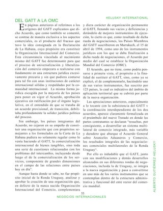 HELUSKY INTERNATIONAL
DEL GATT A LA OMC
  E    n páginas anteriores al referimos a los
       orígenes del GATT explicamos que di-
cho Acuerdo, que como también se comentó,
                                                   y diera carácter de organización permanente
                                                   al GATT, llenando sus vacíos y deficiencias y
                                                   dotándolo de mejores instrumentos de ejecu-
se contrae de manera exclusiva a los aspectos      ción, lo cierto es que, como resultado de dicha
comerciales, es el producto del fracaso que        rueda de negociaciones, los Países Miembros
tuvo la idea consignada en la Declaración          del GATT suscribieron en Marrakech, el 15 de
de La Habana, cuyo propósito era constituir        abril de 1994, como uno de los instrumentos
la Organización Internacional del Comercio.        jurídicos con los que se daba finalización a
Esta circunstancia vinculada al nacimiento         dicha rueda de negociaciones, el Acuerdo por
mismo del GATT fue determinante para que           medio del cual se establece la Organización
el proceso de universalización y liberaliza-       Mundial del Comercio (OMC).
ción del comercio empezara a realizarse con           El Acuerdo, que no tiene, como podría pen-
fundamento en una estructura jurídica excesi-      sarse a primera vista, el propósito o la fina-
vamente precaria y sin que pudiera contarse        lidad de sustituir al GATT, sino, como ya se
para tal fin con unas instituciones de carácter    explicó, el de complementarlo, haciéndolo uno
internacional sólidas y respaldadas por la co-     de sus varios instrumentos, fue suscrito por
munidad internacional. La misma forma ju-          125 países, lo cual es indicativo del ámbito de
rídica escogida por la mayoría de los países       aplicación territorial que se cubrirá por parte
para poner en vigor el Acuerdo, aprobación         de la nueva organización.
ejecutiva sin ratificación por el órgano legis-       Las apreciaciones anteriores, especialmente
lativo, en el entendido de que se trataba de       a lo tocante con la subsistencia del GATT v
un acuerdo provisional, de transición, debili-     la coordinación interdependiente de los dos
taba profundamente la solidez jurídico política    acuerdos, aparece claramente formalizada en
del proceso.                                       el preámbulo del nuevo Tratado en donde las
   Sin embargo, los países integrantes del         partes contratantes se declaran “resueltas, por
Acuerdo, no cejaron en su empeño de consti-        consiguiente, a desarrollar un sistema multi-
tuir una organización que con propósitos se-       lateral de comercio integrado, más variable
mejantes a los formulados en la Carta de La        y duradero que abarque el Acuerdo General
Habana pudiera no solamente regular como lo        sobre Aranceles Aduaneros y Comercio,
venía haciendo el GATT, la comercialización        los resultados integrales de las negociacio-



                                                                                                     ALBERTO GUTIÉRREZ HELUSKY
internacional de bienes tangibles, sino toda       nes comerciales multilaterales de la Ronda
una serie de cuestiones relacionadas con los       Uruguay“.
problemas del intercambio, incluyendo desde           Por ello es indudable que el GATT, junto
luego el de la comercialización de los ser-        con sus modificaciones y demás desarrollos
vicios, componente de grandes dimensiones          alcanzados en sus diferentes rondas de nego-
en el campo de las relaciones entre países         ciaciones, incluida la de Uruguay, se integra
hoy en día”.                                       a la nueva organización y pasa a convertirse
   Aunque hasta donde se sabe, no fue propó-       en uno más de los varios instrumentos que se
sito inicial de la Ronda Uruguay, analizar y       contemplan dentro de la estructura adminis-
aprobar la creación de una organización que,       trativa y funcional del ente rector del comer-
en defecto de la nunca nacida Organización         cio mundial.
Internacional del Comercio, complementara
                                                  53
                              NEGOCIOS INTERNACIONALES
 