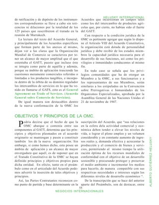 HELUSKY INTERNATIONAL
de ratificación y de depósito de los instrumen-    Acuerdos que incursionan en campos tales
tos correspondientes se lleve a cabo sin reti-     como los del intercambio de productos agrí-
cencias ni dilaciones por la totalidad de los      colas que, por cierto, no habían sido el fuerte
125 países que suscribieron el tratado en la       del GATT.
reunión de Marrakech.                                 Con respecto a la condición jurídica de la
   La lectura del texto del Acuerdo General,       OMC es pertinente agregar que según lo dispo-
y principalmente de los Acuerdos específicos       ne el Artículo VIII del Acuerdo Constitutivo,
que forman parte de los anexos al mismo,           la organización está dotada de personalidad
dejan ver a las claras que la Organización         jurídica y debe recibir de los estados miem-
Mundial de Comercio se caracteriza por te-         bros la capacidad jurídica necesaria para el
ner un alcance de mayor amplitud que el que        desarrollo de sus funciones, así como los pri-
ostentaba el GATT, puesto que incluso éste         vilegios e inmunidades conducentes al mismo
se integra como parte de aquélla y además,         fin.
porque su ámbito de aplicación trasciende las         En todo caso se señala que los privi-
cuestiones meramente comerciales referidas o       legios comunidades que ha de otorgar un
limitadas a los productos tangibles, e incorpo-    Miembro a la OMC, a sus funcionarios y a
ra dentro de la órbita de su dominio regulador     los representantes de sus Miembros, serán
los intercambios de servicios en lo que ha ve-     similares a los estipulados en la Convención
nido en llamarse el GATS, esto es el General       sobre Prerrogativas e Inmunidades de los
Agreement on Trade of Services. (Acuerdo           Organismos Especializados, aprobada por la
General sobre Comercio de Servicios).              Asamblea General de las Naciones Unidas el
   De igual manera son destacables dentro          21 de noviembre de 1947.
de la nueva conformación de la OMC los


OBJETIVOS Y PRINCIPIOS DE LA OMC.

  P    odría decirse que el hecho de que la
       OMC abarque o contenía entre sus
componentes al GATT, determina que los prin-
                                                   suscripción del Acuerdo, que “sus relaciones
                                                   en la esfera dela actividad comercial y eco-
                                                   nómica deben tender a elevar los niveles de
cipios y objetivos plasmados en el acuerdo         vida, a lograr el pleno empleo y un volumen
originario se mantengan y pasen a constituir       considerable y en constante aumento de ingre-



                                                                                                     ALBERTO GUTIÉRREZ HELUSKY
también los de la nueva organización. Sin          sos reales y, demanda efectiva y acrecentar la
embargo, si como hemos dicho, esta posee un        producción y el comercio de bienes y servi-
ámbito de aplicación y un alcance de mayor         cios, permitiendo al mismo tiempo la utili-
envergadura que aquél, es de suponer que en        zación óptima de los recursos mundiales de
el Tratado Constitutivo de la OMC se hayan         conformidad con el objetivo de un desarrollo
definido principios y objetivos propios para       sostenible y procurando proteger y preservar
dicha entidad. En efecto, tanto en el preám-       el medio ambiente e incrementar los medios
bulo como en el articulado del Acuerdo pode-       para hacerlo, de manera compatible con sus
mos advertir la inserción de tales objetivos y     respectivas necesidades e intereses según los
principios.                                        diferentes niveles de desarrollo económico “.
   Así, las Partes Contratantes reconocen co-         De la transcripción que se hace del anterior
mo punto de partida y base determinante en la      aparte del Preámbulo, son de destacar, entre
                                                  55
                              NEGOCIOS INTERNACIONALES
 