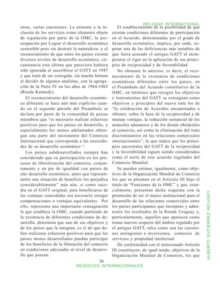 HELUSKY INTERNATIONAL
otras, varias cuestiones- La atinente a la in-        El establecimiento de la posibilidad de que
clusión de los servicios como elemento objeto      existan condiciones diferentes de participación
de regulación por parte de la OMC; la pre-         en el Acuerdo, determinadas por el grado de
ocupación por Lograr el desarrollo económico       desarrollo económico, implica, por ende, su-
sostenible pero sin destruir la naturaleza- y el   perar una de las deficiencias más notables de
reconocimiento de que entre los países existen     que fuera acusado el antiguo GATT al atem-
diversos niveles de desarrollo económico, cir-     perarse el rigor en la aplicación de sus princi-
cunstancia esta última que pareciera hubiera       pios de reciprocidad y de favorabilidad.
sido ignorada al suscribirse el GATT en 1947          No obstante lo anterior, es decir, el reco-
y que trató de ser corregida, sin mucha fortuna    nocimiento de la existencia de condiciones
al decidir de algunos analistas, con la agrega-    económicas diferentes entre los países, en
ción de la Parte IV en los años de 1964-1965       el Preámbulo del Acuerdo constitutivo de la
(Rueda Kennedy).                                   OMC, en términos que recogen los objetivos
   El reconocimiento del desarrollo económi-       e instrumentos del GATT se consignan como
co diferente se hace aún más explícito cuan-       objetivos y principios del nuevo ente los de
do en el segundo párrafo del Preámbulo se          “la celebración de Acuerdos encaminados a
declara por parte de la comunidad de países        obtener, sobre la base de la reciprocidad y de
miembros que “es necesario realizar esfuerzos      mutuas ventajas, la reducción sustancial de los
positivos para que los países en desarrollo, y     aranceles aduaneros y de los demás obstáculos
especialmente los menos adelantados obten-         al comercio, así como la eliminación del trato
gan una parte del incremento del Comercio          discriminatorio en las relaciones comerciales
Internacional que corresponda a las necesida-      internacionales”, lo que indica que los princi-
des de su desarrollo económico “.                  pios ancestrales del GATT de la reciprocidad
   Los países subdesarrollados siempre han         y la favorabilidad siguen siendo considerados
considerado que su participación en los pro-       como el norte de este acuerdo regulador del
cesos de liberalización del comercio, conjun-      Comercio Mundial.
tamente y en pie de igualdad con países de            Se pueden estimar, igualmente, como obje-
alto desarrollo económico, antes que represen-     tivos de la Organización Mundial de Comercio
tarles una situación de beneficio los perjudica    los que se plasman en el Artículo III bajo el
considerablemente” más aún, si como suce-          título de “Funciones de la OMC” y que, esen-
día en el GATT original, para beneficiarse de      cialmente, presentan dicho esquema con la



                                                                                                      ALBERTO GUTIÉRREZ HELUSKY
las ventajas concedidas era necesario otorgar      pretensión de ser el marco institucional para el
compensaciones o ventajas equivalentes. Por        desarrollo de las relaciones comerciales entre
ello, representa una importante consagración       los países participantes que incorpore y admi-
la que establece la OMC, cuando partiendo de       nistre los resultados de la Ronda Uruguay y,
la existencia de diferentes condiciones de de-     particularmente, aquellos que aparecen como
sarrollo, determina que uno de sus objetivos y     temas nuevos respecto del ámbito regulado por
de los países que la integran, es el de que de-    el antiguo GATT, tales como son las cuestio-
ben realizarse esfuerzos positivos para que los    nes antingentes a inversiones, comercio de
países menos desarrollados puedan participar       servicios y propiedad intelectual.
de los beneficios de la liberación del comercio       De conformidad con el mencionado Artículo
en condiciones adecuadas al nivel de desarro-      III constituyen, de igual modo, objetivos de la
llo que posean.                                    Organización Mundial de Comercio, los que
                                           56
                              NEGOCIOS INTERNACIONALES
 