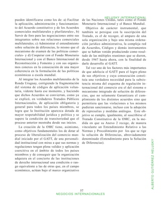 HELUSKY INTERNATIONAL
pueden identificarse como los de: a) Facilitar      de las Naciones Unidas, tales como el Fondo
la aplicación, administración y funcionamien-       Monetario Internacional y el Banco Mundial.
to del Acuerdo constitutivo y de los Acuerdos          Objetivo de carácter instrumental, que
comerciales multilaterales y plurilaterales-, b)    también se persigue con la suscripción del
Servir de foro para las negociaciones entre sus     Tratado, es el de recoger, al amparo de una
integrantes sobre sus relaciones comerciales        sola organización y bajo una misma ordena-
multilaterales; c) Administrar el entendimiento     ción jurídico administrativa, la compleja red
sobre solución de diferencias, lo mismo que el      de Acuerdos, Códigos y demás instrumentos
mecanismo de examen de las políticas comer-         que se habían venido produciendo como resul-
ciales- y d) Cooperar con el Fondo Monetario        tado de las múltiples reuniones que se dieron,
Internacional y con el Banco Internacional de       desde 1947 hasta ahora, con la finalidad de
Reconstrucción y Fomento y con sus organis-         darle desarrollo al GATT.
mos conexos en la consecución de una mayor             Tal vez uno de los factores más importantes
coherencia en la formulación de las políticas       de que adolecía el GATT para el logro pleno
económicas a escala mundial.                        de sus objetivos y cuya consecución consti-
   Al integrar los Acuerdos multilaterales de la    tuía una verdadera necesidad para la subsis-
Ronda Uruguay, corrigiendo la fragmentación         tencia misma del esquema de regulación in-
del sistema de códigos de aplicación volun-         ternacional del comercio era el del sistema o
taria, vidente hasta ese momento, y haciendo        mecanismo integrado de solución de diferen-
que dichos Acuerdos se conviertan, como ya          cias, que no solamente Garantizara el cum-
se explicó, en verdaderos Tratados Públicos         plimiento de los distintos acuerdos sino que
Internacionales, de aplicación obligatoria y        permitiera que las violaciones a los mismos
general para todos los países miembros, se          pudieran sancionarse, incluso con la adopción
logra que la Institución aparezca dotada de         de represalias y medidas análogas. Este ob-
mayor respetabilidad jurídica y política y se       jetivo se cumple, igualmente, al suscribirse el
supere la condición de transitoriedad que el        Tratado Constitutivo de la OMC, en la me-
proceso anterior mostraba desde sus inicios.        dida en que su Anexo 2 recoge, de manera
   La creación de la OMC tiene, asimismo,           vinculante un Entendimiento Relativo a las
como objetivos fundamentales los de dotar al        Normas y Procedimiento por los que se rige
proceso de liberalización del comercio mun-         la solución de Diferencias, abreviadamente
dial iniciado por el GATT, de una personali-        denominado (Entendimiento para la Solución



                                                                                                      ALBERTO GUTIÉRREZ HELUSKY
dad institucional con miras a que sus normas y      de Diferencias).
regulaciones tengan plena validez y aplicación
coercitiva en el ámbito de todos los países
miembros y de conseguir que la organización
adquiera en el concierto de las instituciones
de derecho internacional una condición o ran-
go equivalente a las de otras que, en el campo
económico, actúan bajo el marco organizativo




                                                   57
                              NEGOCIOS INTERNACIONALES
 