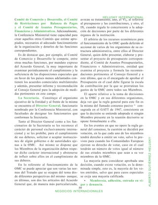HELUSKY INTERNATIONAL
Comité de Comercio y Desarrollo, el Comité         avocan su tratamiento, uno, el Vi¡, al referirse
de Restricciones por Balanza de Pagos              al presupuesto y las contribuciones, y otro, el
y el Comité de Asuntos Presupuestarios,            IX, cuando regula lo concerniente a la adop-
Financieros y Administrativos. Adicionalmente,     ción de decisiones por parte de los diferentes
la Conferencia Ministerial tiene capacidad para    órganos de la institución.
crear aquellos otros Comités que estime apro-         El arbitrio de los recursos económicos para
piados, necesarios al adecuado funcionamiento      el funcionamiento de la OMC queda deferido al
de la organización y dotarlos de las funciones     accionar de varios de los organismos de su es-
correspondientes.                                  tructura administrativa, entre ellos al Director
   Es de destacar que, por ejemplo, al Comité      General, quien debe presentar, elaborar y pre-
de Comercio y Desarrollo le compete, entre         sentar el proyecto de presupuesto correspon-
otras muchas funciones, por mandato expreso        diente, al Comité de Asuntos Presupuestarlos,
del Acuerdo General, la muy importante de          Financieros v Administrativos, entidad que
examinar periódicamente el cumplimiento y la       examina el proyecto y formula las recomen-
suficiencia de las disposiciones especiales que    daciones pertinentes al Consejo General y a
en favor de los países menos adelantados con-      este último, que es el encargado de aprobar el
tienen los acuerdos comerciales multilaterales     Presupuesto en el cual debe figurar la escala
y además, presentar informe y recomendación        de contribución por la que se prorratean los
al Consejo General para la adopción de medi-       gastos de la OMC entre todos sus Miembros.
das pertinentes en este campo.                        El aparte relativo a la toma de decisiones
   La Secretaría. Constituye el organismo          en la OMC y en sus diferentes organismos,
ejecutivo de la Entidad y al frente de la misma    deja ver que la regla general para este fin es
se encuentra el Director General, funcionario      la misma del llamado consenso pasivo “ con-
nombrado por la Conferencia Ministerial, con       sagrada en el GATT de 1947, consistente en
facultades de designar los funcionarios que        que la decisión se entiende adoptada si ningún
conforman la Secretaría.                           Miembro presente en la reunión decisorio se
   Tanto al Director General como a los fun-       opone formalmente a ella.
cionarios de la Secretaría se les reconoce el         En los eventos en que no opere la regla ge-
carácter de personal exclusivamente interna-       neral del consenso, la cuestión se decidirá por
cional y se les prohíbe, para el cumplimiento      votación, en la que cada uno de los miembros
de sus deberes, solicitar o aceptar instruccio-    tendrá derecho a emitir un voto, salvo lo pre-



                                                                                                      ALBERTO GUTIÉRREZ HELUSKY
nes de algún gobierno o de autoridades aje-        visto para cuando las Comunidades Europeas
nas a la OMC. Así mismo se dispone que             ejerzan su derecho de votar, caso en el cual
los Miembros de la organización deben respe-       tendrán un número de votos igual al número
tar dicho carácter internacional y abstenerse      de sus estados miembros que sean a su vez
de influir sobre ellos en el cumplimiento de       miembros de la OMC.
sus deberes.                                          La mayoría para considerar aprobada una
   En lo referente al funcionamiento de la         decisión, cuando existe votación, es la deno-
OMC se puede apreciar que son varias las nor-      minada simple, esto es, la mayoría de los vo-
mas del Tratado que se ocupan del tema des-        tos emitidos, salvo que para casos especiales
de diferentes perspectivas del mismo- aunque,      se exija una mayoría calificada.
en últimas, son dos los artículos del Acuerdo         •	 Membresía, adhesión, entrada en vi-
General que, de manera más particularizada,        gor y denuncia.
                                                  59
                              NEGOCIOS INTERNACIONALES
 