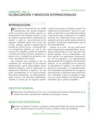 HELUSKY INTERNATIONAL
UNIDAD No 1.
GLOBALIZACIÓN Y NEGOCIOS INTERNACIONALES


INTRODUCCIÓN
INTRODUCCIÓN
  P    ara iniciar el desarrollo de esta unidad
       formularemos una primera pregunta:
¿Cuál es el motivo para estudiar negocios in-
                                                  cionales transcurran en el ámbito externo ( las
                                                  condiciones prevalecientes fuera de la com-
                                                  pañía, en oposición a sus condiciones externas
ternacionales? Una respuesta sencilla es que      ) más diverso que el imperante en el ámbito
los negocios internacionales comprenden una       nacional. Las condiciones físicas, sociales y
enorme y cada vez mayor porción de los            competitivas de éste ámbito externo afectan la
negocios mundiales totales. Hoy en día casi       ejecución de funciones empresariales como la
no hay empresa, grande o pequeña que no           de comercialización.
resienta los efectos de los acontecimientos          Incluso en el caso de que usted nunca
y la competencia globales, ya que la ma-          ejerza directamente responsabilidades de ne-
yoría de las compañías venden sus productos       gocios internacionales, le será muy útil com-
o reciben provisiones de países extranjeros, o    prender algunas de las complejidades que
ambas cosas, y compiten con productos y ser-      éstos aplican. Las operaciones internaciona-
vicios procedentes del exterior.                  les de las compañías y la reglamentación
   Una respuesta más compleja es que las          gubernamental de los negocios internacionales
compañías que incursionan en los negocios         influyen en las utilidades de las empresas,
internacionales quizá deban adoptar moda-         la seguridad en el empleo y los salarios, los
lidades de negocios, como la exportación y la     precios al consumidor y la seguridad nacio-
importación, diferentes a aquellas a las que      nal. El profundo conocimiento de los negocios
están acostumbradas en la escala nacional.        internacionales le permitirá tomar decisiones
Para operar eficazmente, los administradores      más informadas, como las referentes al lugar
deben conocer esas diferentes modalidades.        en el que desea trabajar y las políticas guber-
Además, es común que los negocios interna-        namentales que le parecen aceptables.




                                                                                                    ALBERTO GUTIÉRREZ HELUSKY
OBJETIVO GENERAL.

  F   amiliarizar al profesional con los usos y costumbres del comercio internacional en su
      entorno nacional e internacional señalando sus principios rectores



OBJETIVOS ESPECÍFICOS.

  P   resentar al alumno el contexto económico internacional dentro del proceso de globali-
      zación abriendo espacios de reflexión crítica y analítica sobre este fenómeno.
                                          
                              NEGOCIOS INTERNACIONALES
 
